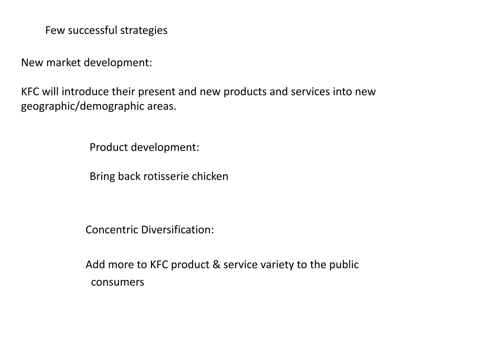 Few successful strategies
New market development:
KFC will introduce their present and new products and services into new
geographic/demographic areas.
Product development:
Bring back rotisserie chicken
Concentric Diversification:
Add more to KFC product & service variety to the public
consumers
 