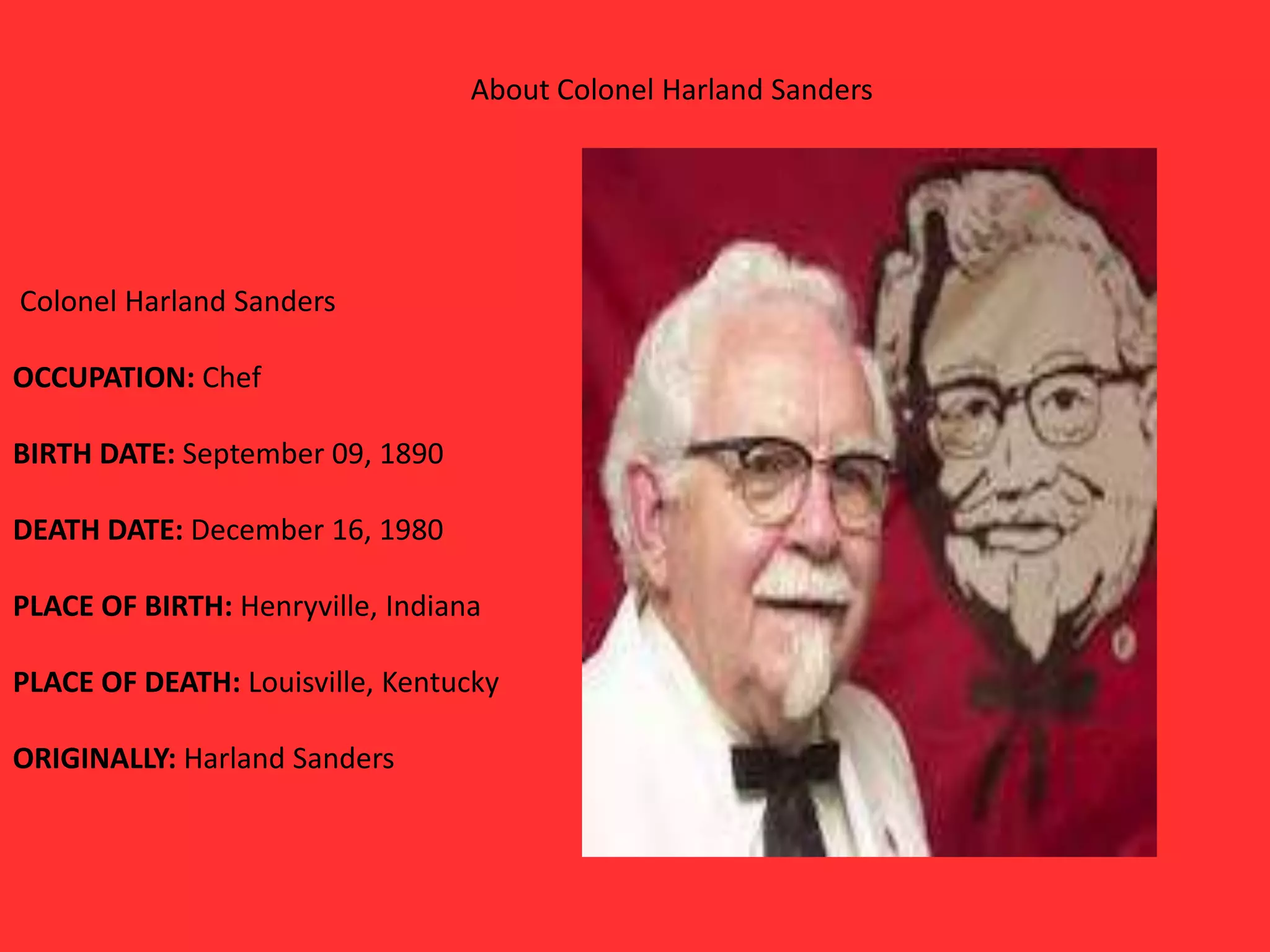About Colonel Harland Sanders
Colonel Harland Sanders
OCCUPATION: Chef
BIRTH DATE: September 09, 1890
DEATH DATE: December 16, 1980
PLACE OF BIRTH: Henryville, Indiana
PLACE OF DEATH: Louisville, Kentucky
ORIGINALLY: Harland Sanders
 