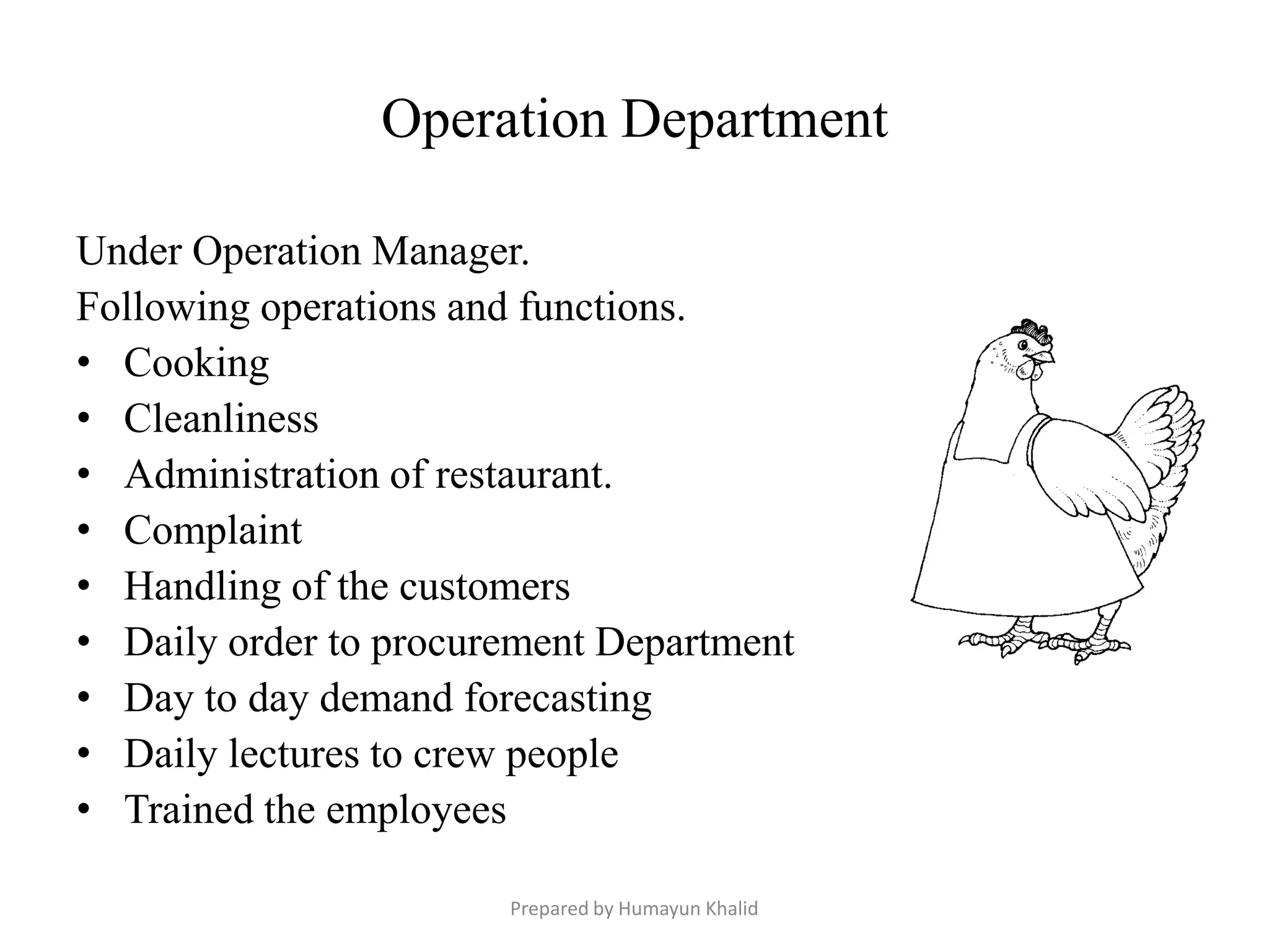 Operation Department

Under Operation Manager.
Following operations and functions.
• Cooking
• Cleanliness
• Administration of restaurant.
• Complaint
• Handling of the customers
• Daily order to procurement Department
• Day to day demand forecasting
• Daily lectures to crew people
• Trained the employees

                       Prepared by Humayun Khalid
 