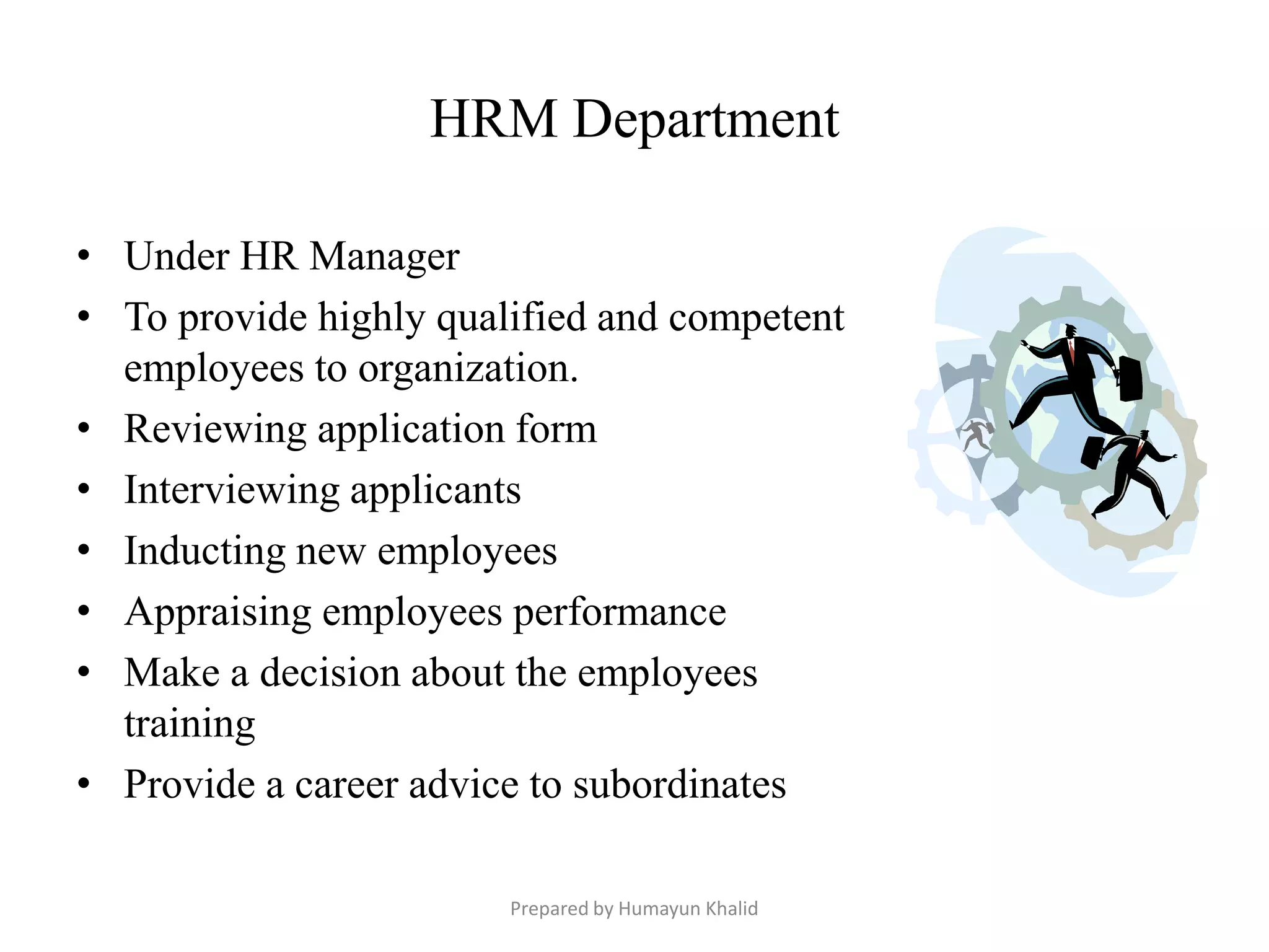 HRM Department

• Under HR Manager
• To provide highly qualified and competent
  employees to organization.
• Reviewing application form
• Interviewing applicants
• Inducting new employees
• Appraising employees performance
• Make a decision about the employees
  training
• Provide a career advice to subordinates

                        Prepared by Humayun Khalid
 
