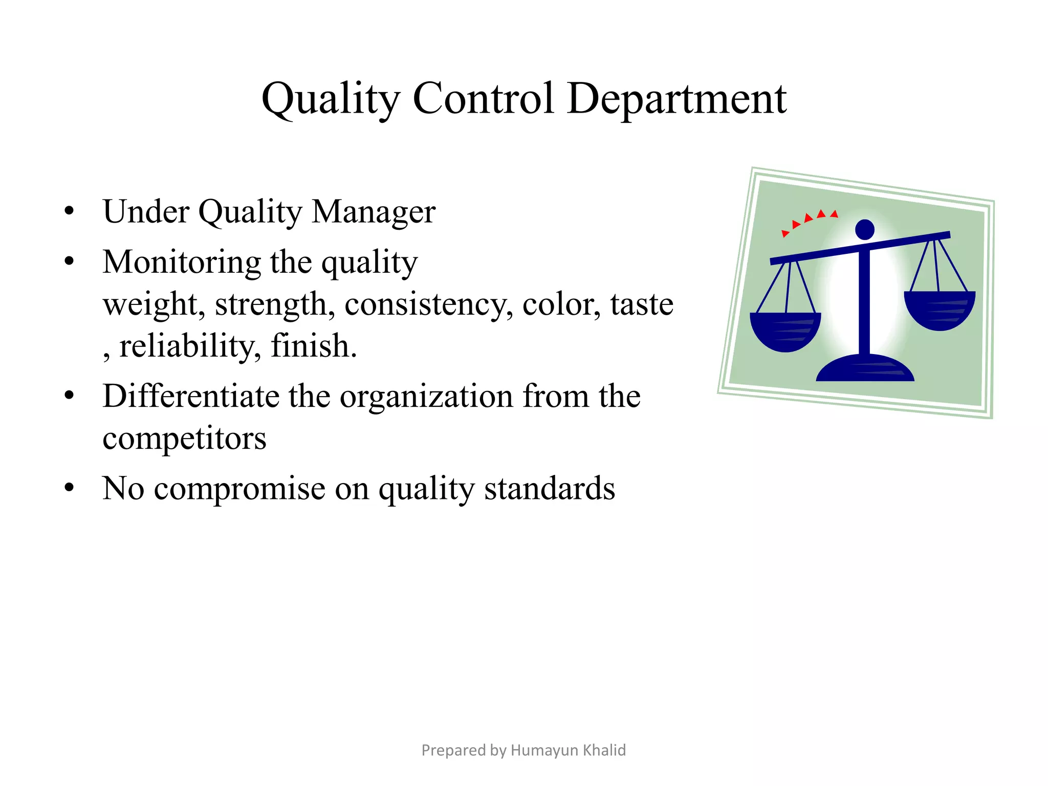 Quality Control Department

• Under Quality Manager
• Monitoring the quality
  weight, strength, consistency, color, taste
  , reliability, finish.
• Differentiate the organization from the
  competitors
• No compromise on quality standards




                          Prepared by Humayun Khalid
 