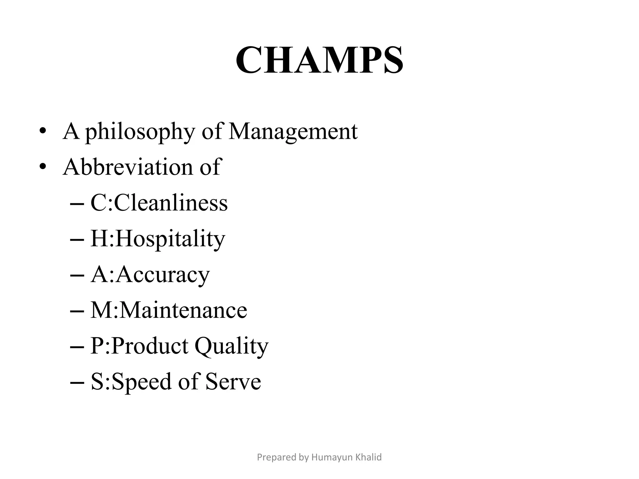 CHAMPS
• A philosophy of Management
• Abbreviation of
  – C:Cleanliness
  – H:Hospitality
  – A:Accuracy
  – M:Maintenance
  – P:Product Quality
  – S:Speed of Serve

                   Prepared by Humayun Khalid
 