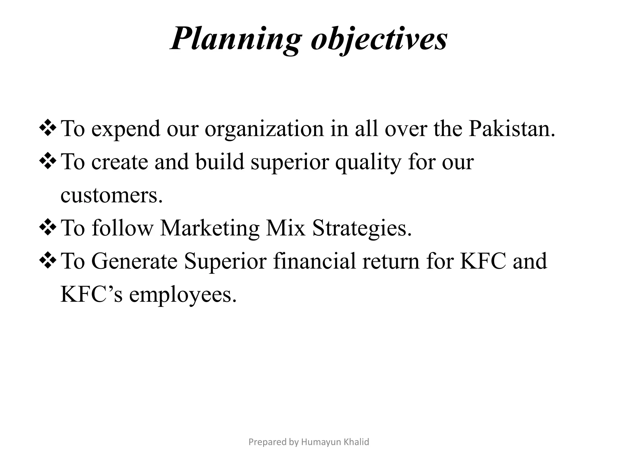 Planning objectives

To expend our organization in all over the Pakistan.
To create and build superior quality for our
 customers.
To follow Marketing Mix Strategies.
To Generate Superior financial return for KFC and
 KFC’s employees.




                     Prepared by Humayun Khalid
 