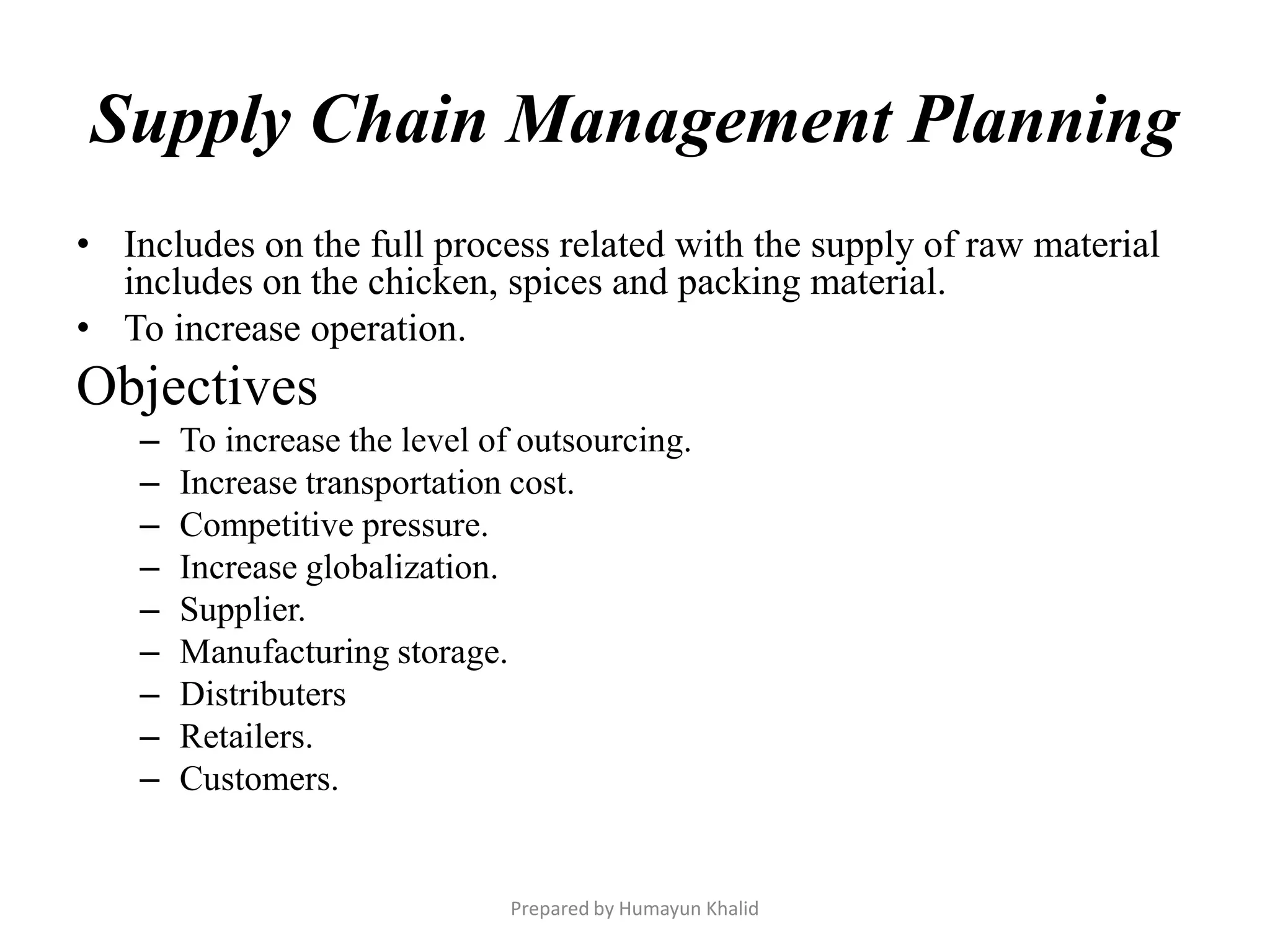 Supply Chain Management Planning
• Includes on the full process related with the supply of raw material
  includes on the chicken, spices and packing material.
• To increase operation.
Objectives
    –   To increase the level of outsourcing.
    –   Increase transportation cost.
    –   Competitive pressure.
    –   Increase globalization.
    –   Supplier.
    –   Manufacturing storage.
    –   Distributers
    –   Retailers.
    –   Customers.


                               Prepared by Humayun Khalid
 