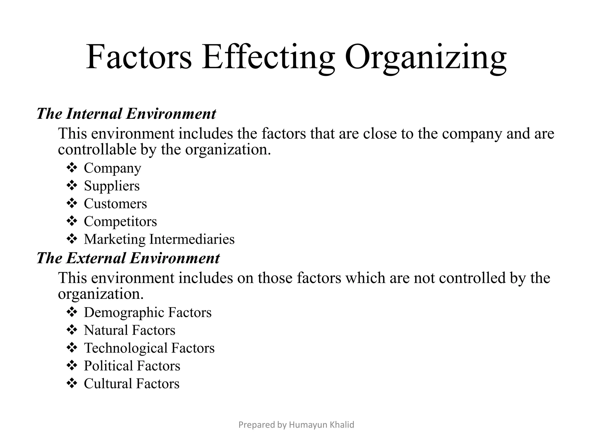 Factors Effecting Organizing
The Internal Environment
  This environment includes the factors that are close to the company and are
  controllable by the organization.
       Company
       Suppliers
       Customers
       Competitors
       Marketing Intermediaries
The External Environment
  This environment includes on those factors which are not controlled by the
  organization.
       Demographic Factors
       Natural Factors
       Technological Factors
       Political Factors
       Cultural Factors

                                   Prepared by Humayun Khalid
 
