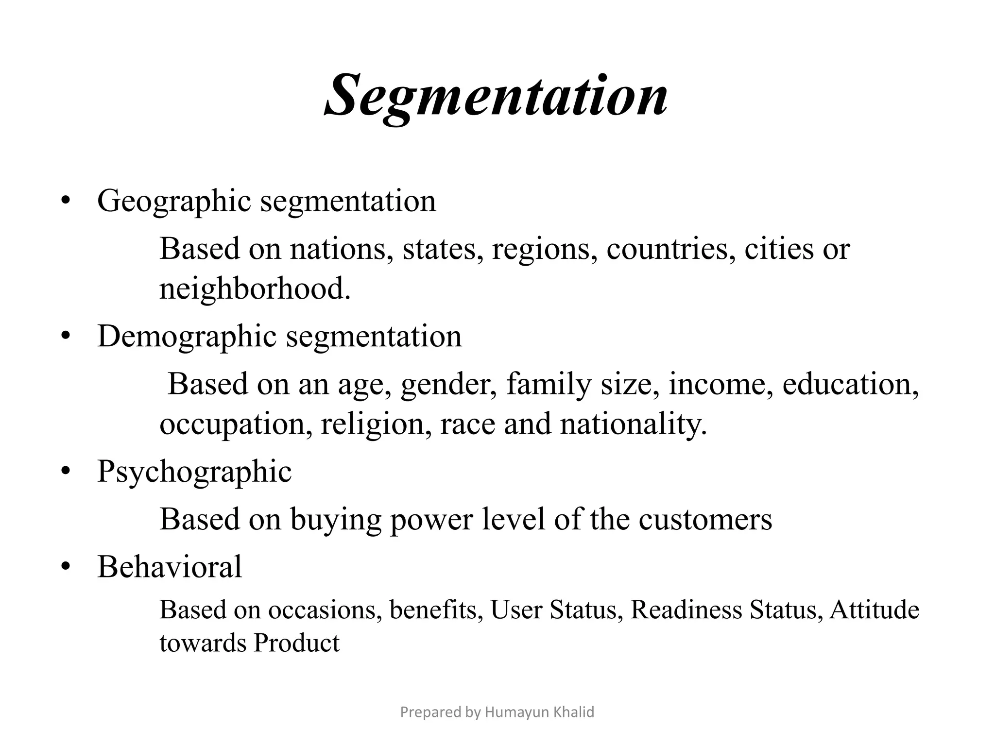 Segmentation
• Geographic segmentation
      Based on nations, states, regions, countries, cities or
      neighborhood.
• Demographic segmentation
      Based on an age, gender, family size, income, education,
      occupation, religion, race and nationality.
• Psychographic
      Based on buying power level of the customers
• Behavioral
       Based on occasions, benefits, User Status, Readiness Status, Attitude
       towards Product

                            Prepared by Humayun Khalid
 