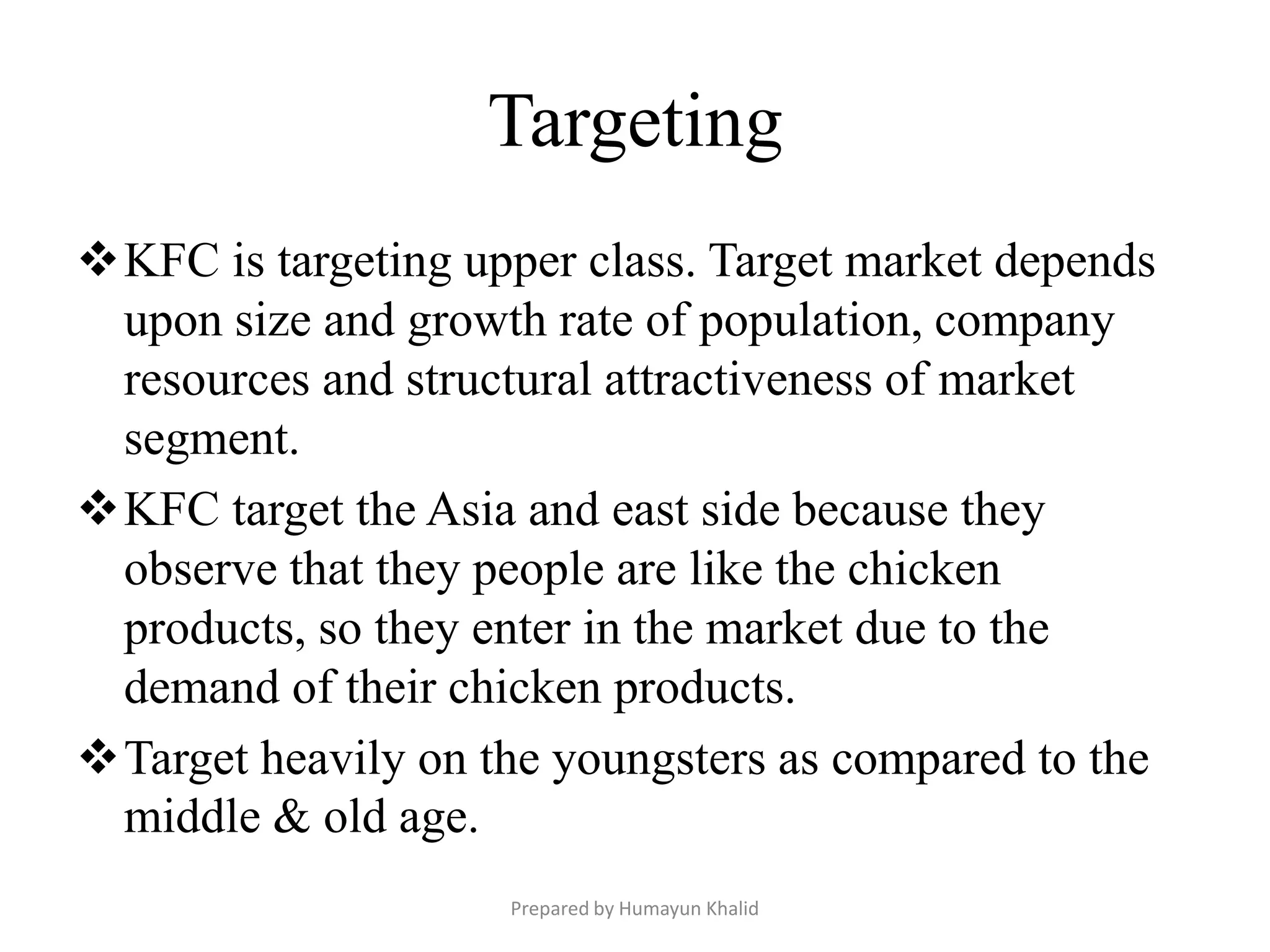 Targeting
KFC is targeting upper class. Target market depends
 upon size and growth rate of population, company
 resources and structural attractiveness of market
 segment.
KFC target the Asia and east side because they
 observe that they people are like the chicken
 products, so they enter in the market due to the
 demand of their chicken products.
Target heavily on the youngsters as compared to the
 middle & old age.
                    Prepared by Humayun Khalid
 