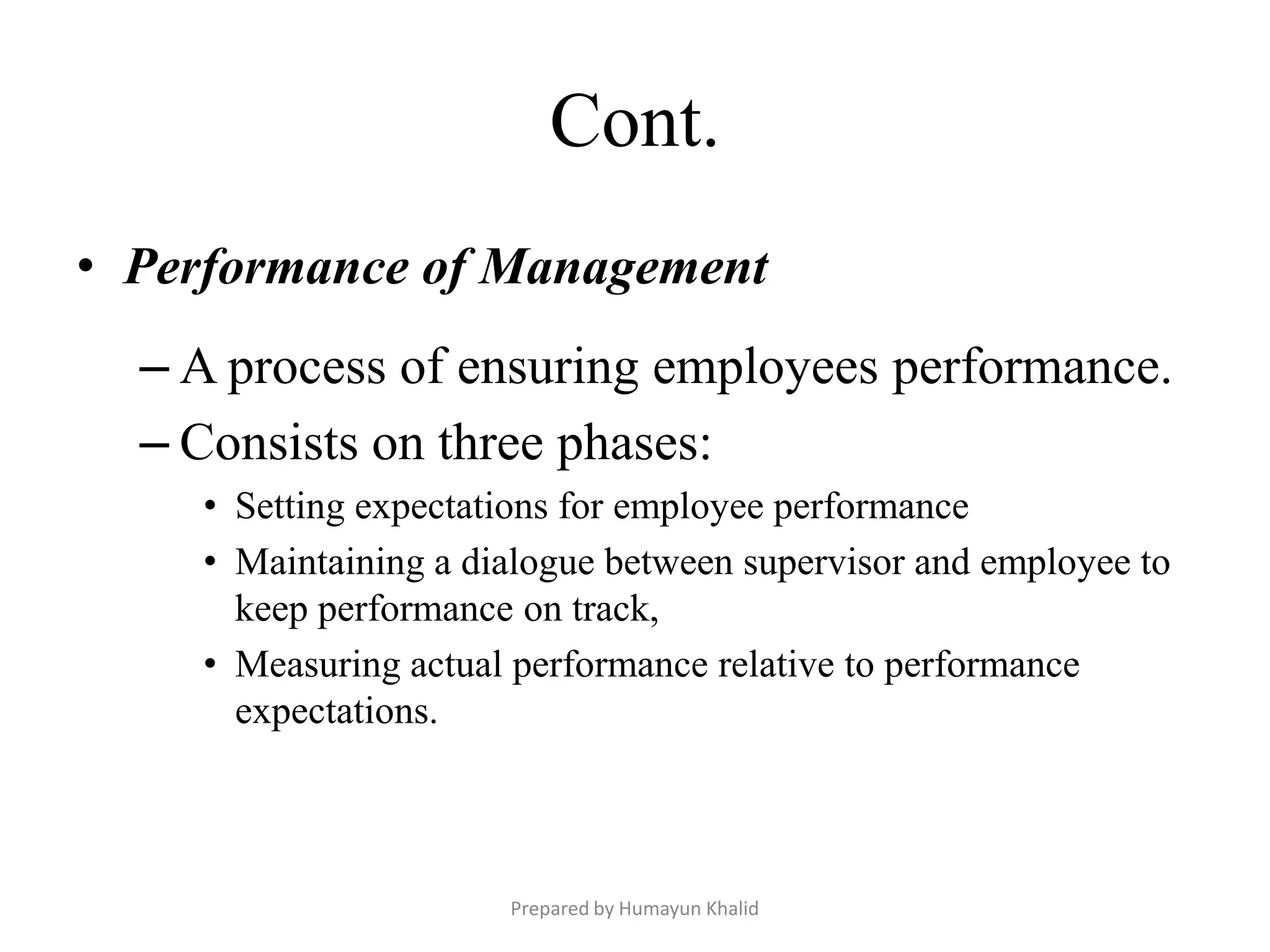 Cont.
• Performance of Management
  – A process of ensuring employees performance.
  – Consists on three phases:
    • Setting expectations for employee performance
    • Maintaining a dialogue between supervisor and employee to
      keep performance on track,
    • Measuring actual performance relative to performance
      expectations.



                      Prepared by Humayun Khalid
 
