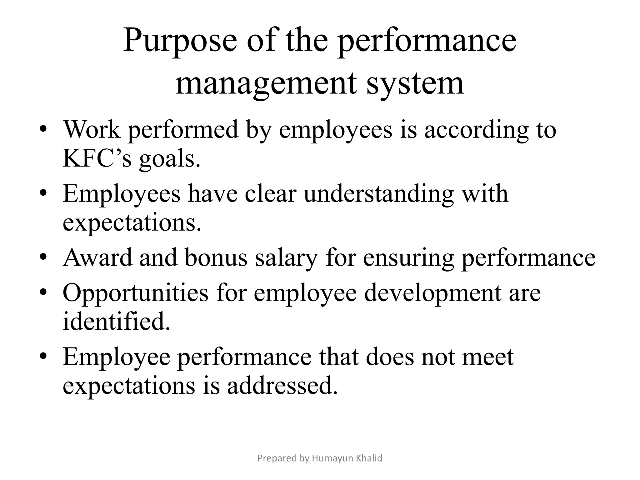 Purpose of the performance
          management system
• Work performed by employees is according to
  KFC’s goals.
• Employees have clear understanding with
  expectations.
• Award and bonus salary for ensuring performance
• Opportunities for employee development are
  identified.
• Employee performance that does not meet
  expectations is addressed.

                   Prepared by Humayun Khalid
 