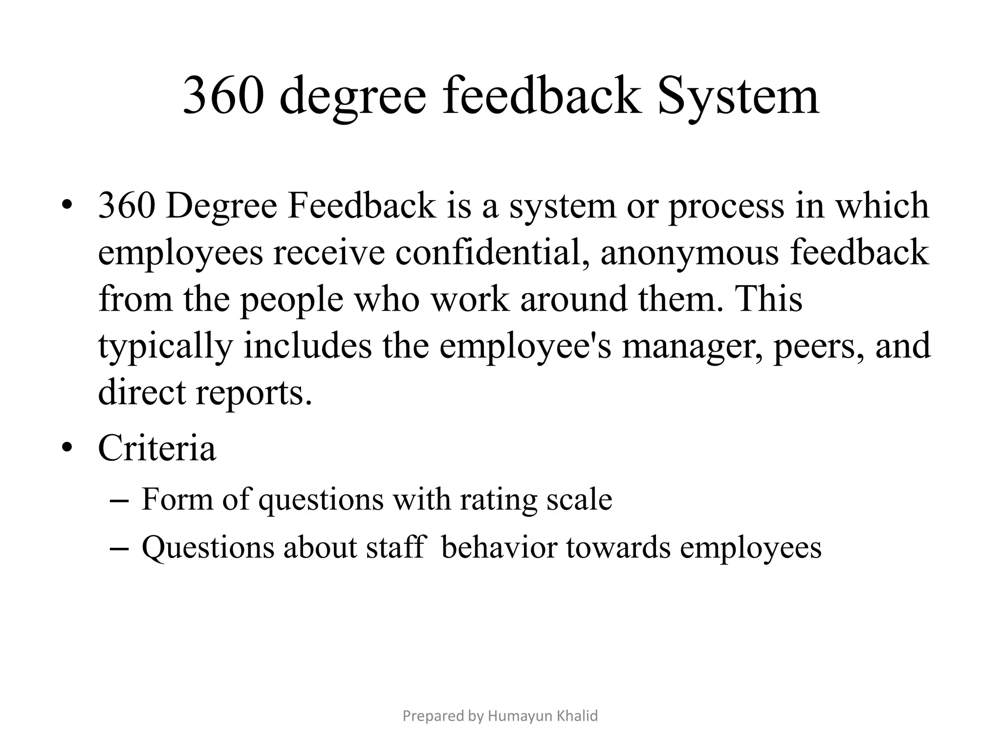 360 degree feedback System
• 360 Degree Feedback is a system or process in which
  employees receive confidential, anonymous feedback
  from the people who work around them. This
  typically includes the employee's manager, peers, and
  direct reports.
• Criteria
   – Form of questions with rating scale
   – Questions about staff behavior towards employees



                       Prepared by Humayun Khalid
 