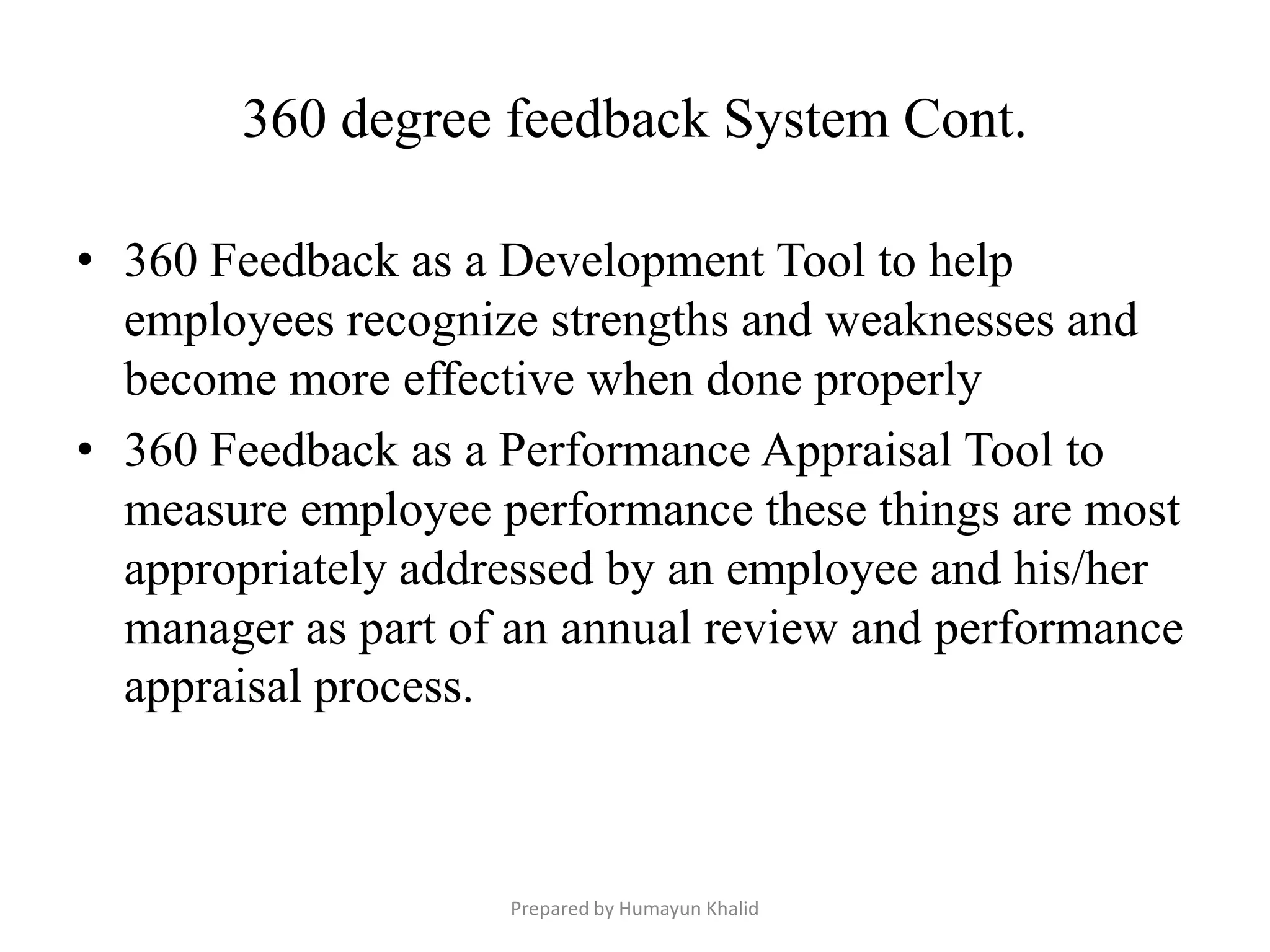 360 degree feedback System Cont.

• 360 Feedback as a Development Tool to help
  employees recognize strengths and weaknesses and
  become more effective when done properly
• 360 Feedback as a Performance Appraisal Tool to
  measure employee performance these things are most
  appropriately addressed by an employee and his/her
  manager as part of an annual review and performance
  appraisal process.



                    Prepared by Humayun Khalid
 