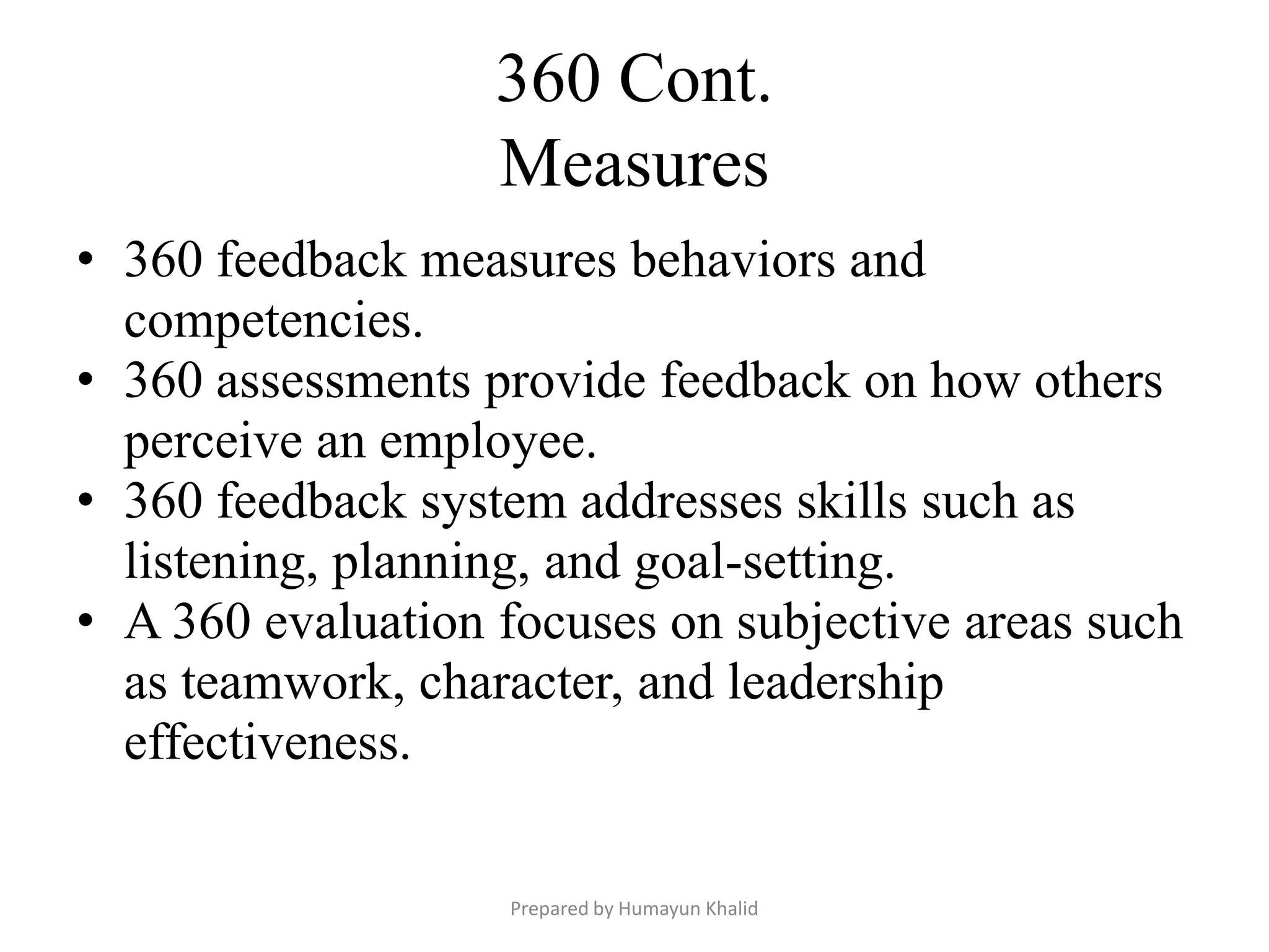 360 Cont.
                   Measures
• 360 feedback measures behaviors and
  competencies.
• 360 assessments provide feedback on how others
  perceive an employee.
• 360 feedback system addresses skills such as
  listening, planning, and goal-setting.
• A 360 evaluation focuses on subjective areas such
  as teamwork, character, and leadership
  effectiveness.

                   Prepared by Humayun Khalid
 