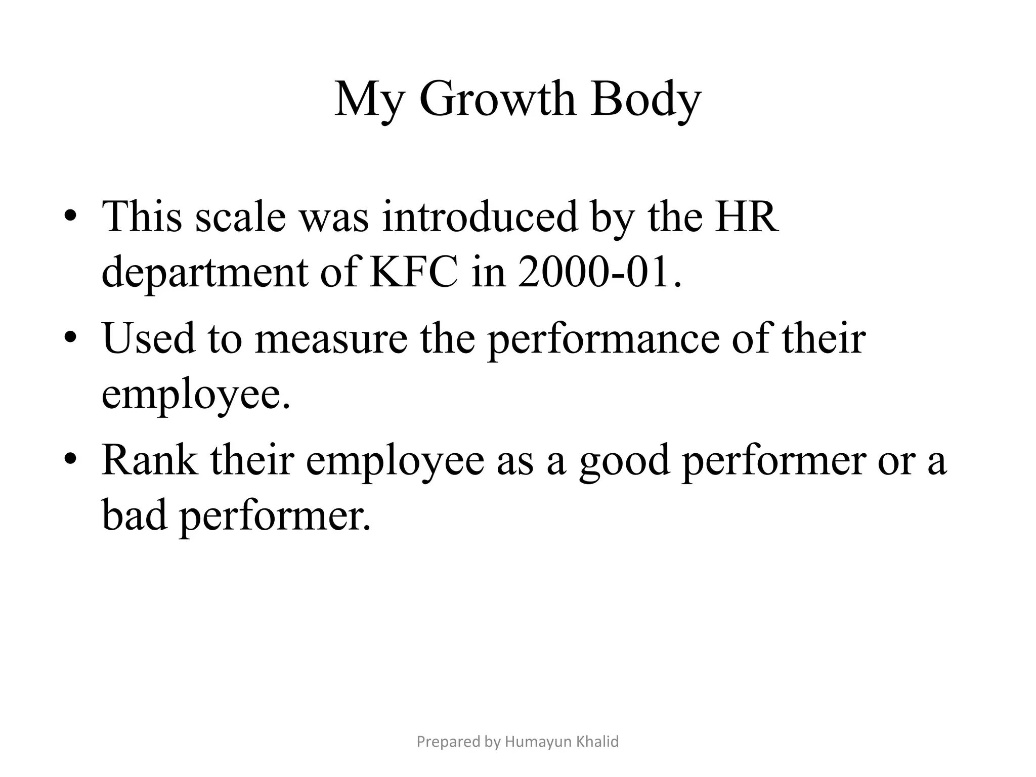 My Growth Body

• This scale was introduced by the HR
  department of KFC in 2000-01.
• Used to measure the performance of their
  employee.
• Rank their employee as a good performer or a
  bad performer.



                  Prepared by Humayun Khalid
 
