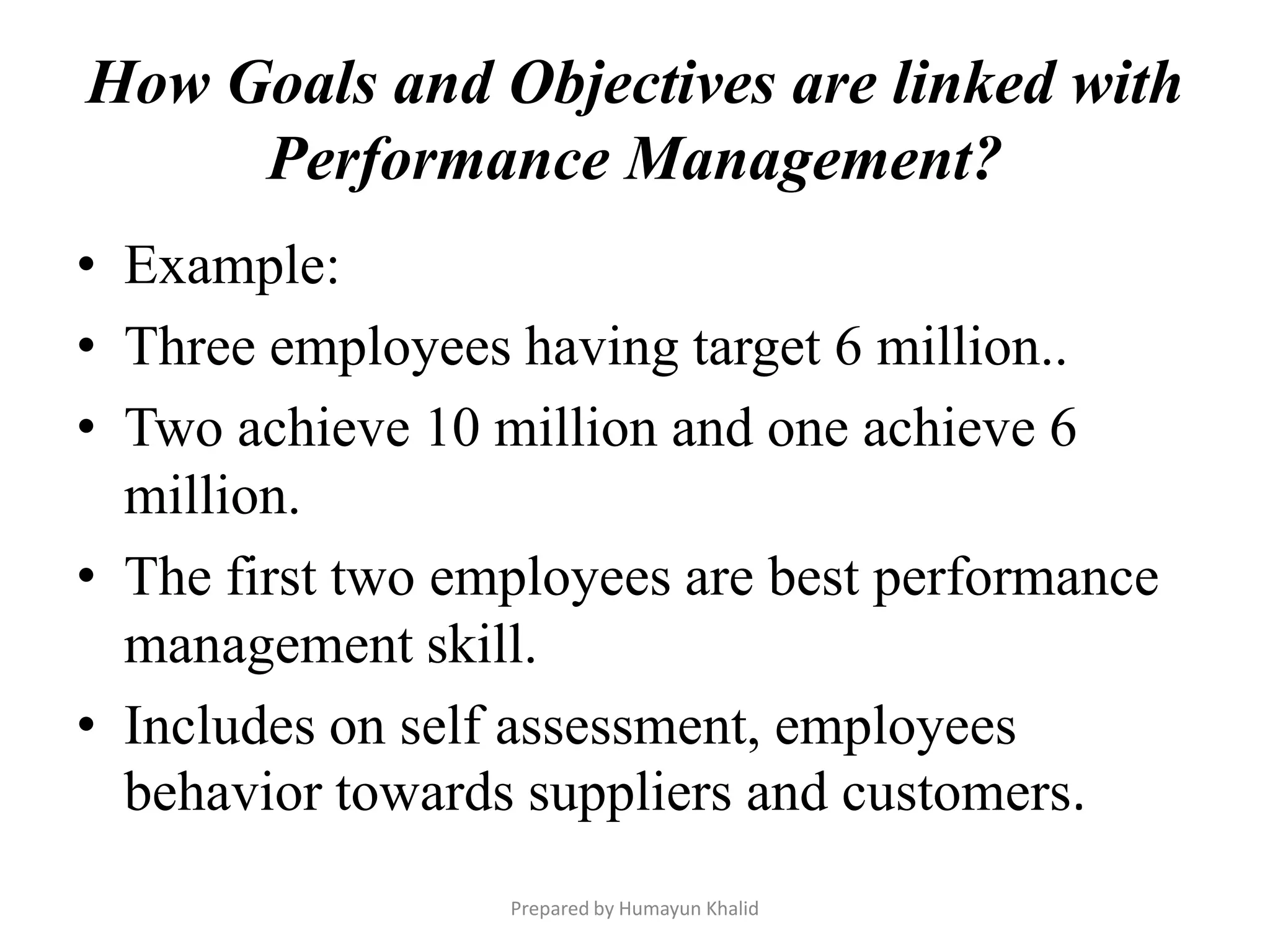 How Goals and Objectives are linked with
     Performance Management?
• Example:
• Three employees having target 6 million..
• Two achieve 10 million and one achieve 6
  million.
• The first two employees are best performance
  management skill.
• Includes on self assessment, employees
  behavior towards suppliers and customers.
                  Prepared by Humayun Khalid
 
