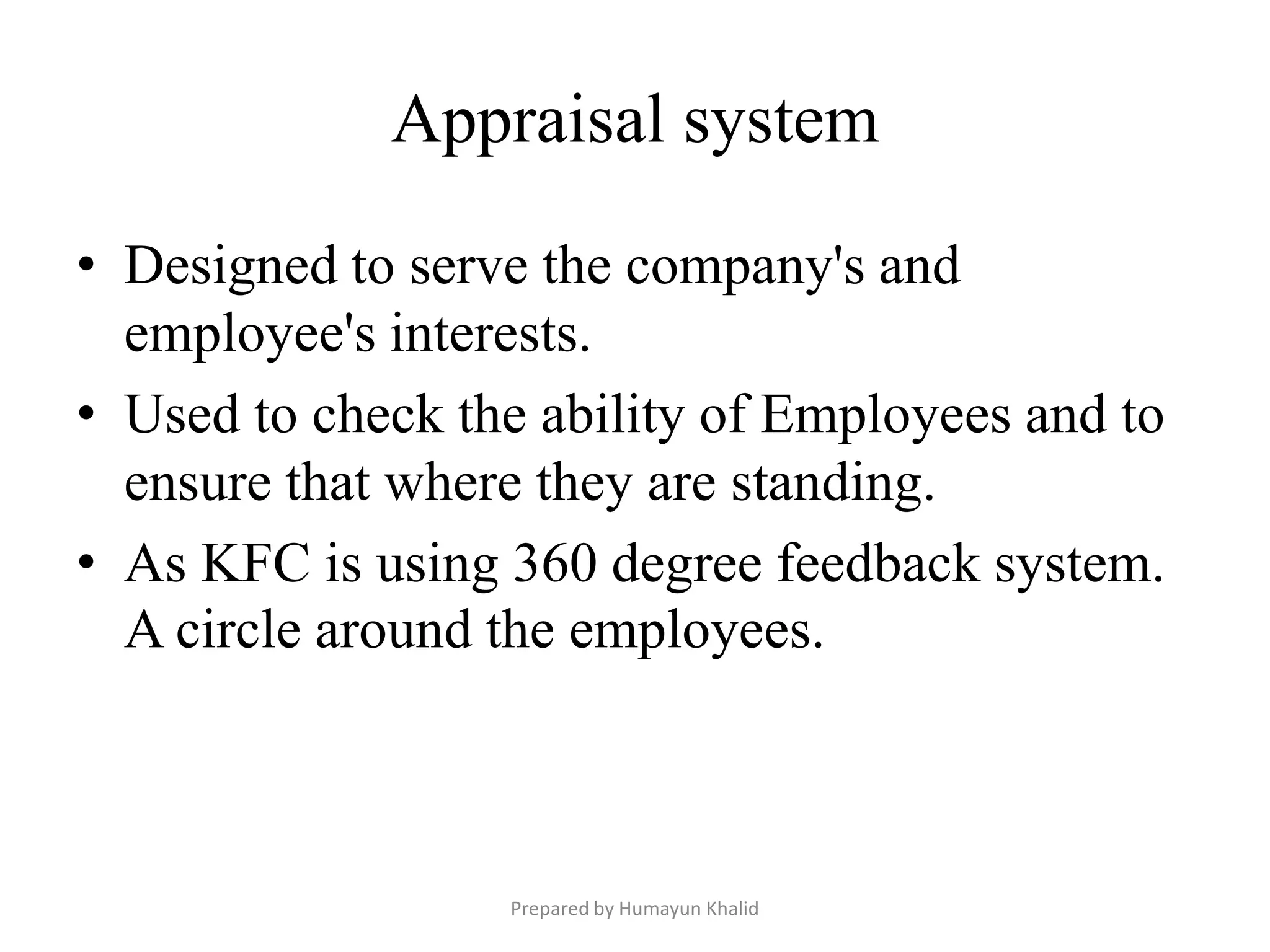 Appraisal system

• Designed to serve the company's and
  employee's interests.
• Used to check the ability of Employees and to
  ensure that where they are standing.
• As KFC is using 360 degree feedback system.
  A circle around the employees.



                  Prepared by Humayun Khalid
 