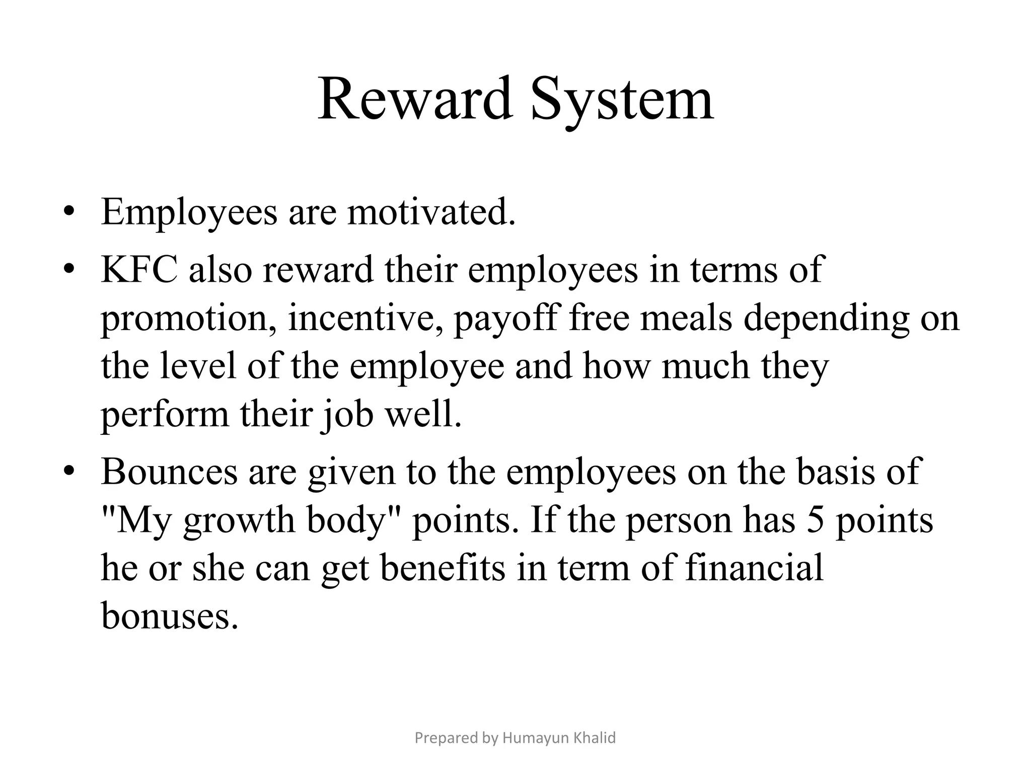 Reward System
• Employees are motivated.
• KFC also reward their employees in terms of
  promotion, incentive, payoff free meals depending on
  the level of the employee and how much they
  perform their job well.
• Bounces are given to the employees on the basis of
  "My growth body" points. If the person has 5 points
  he or she can get benefits in term of financial
  bonuses.

                     Prepared by Humayun Khalid
 