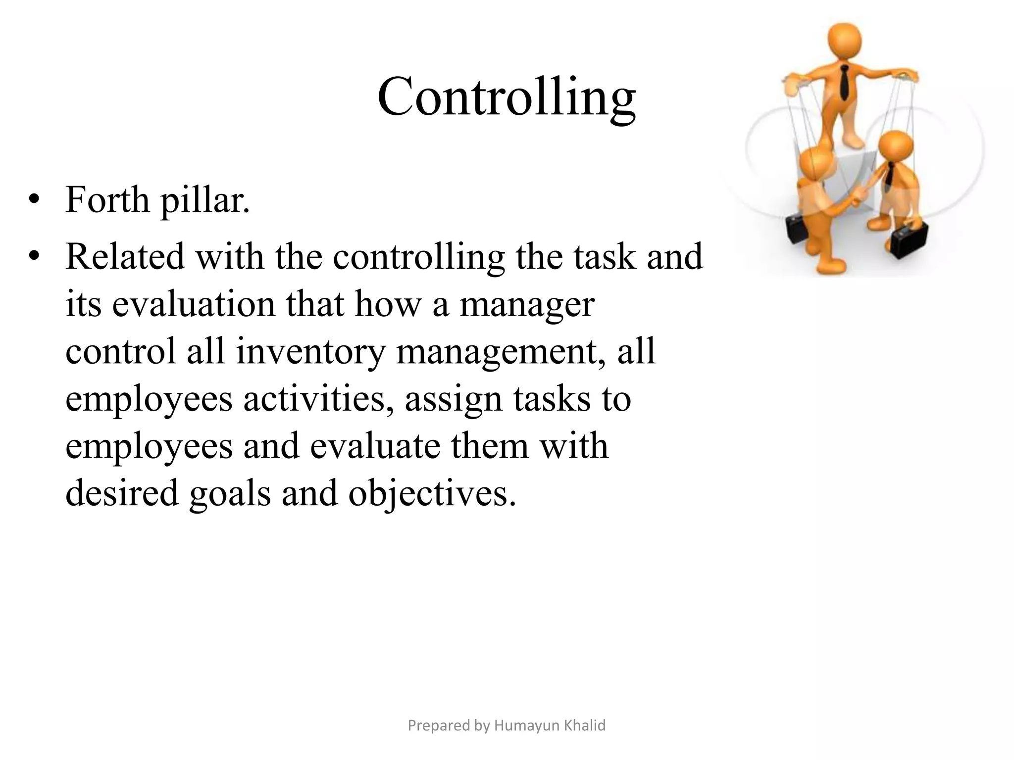 Controlling
• Forth pillar.
• Related with the controlling the task and
  its evaluation that how a manager
  control all inventory management, all
  employees activities, assign tasks to
  employees and evaluate them with
  desired goals and objectives.




                        Prepared by Humayun Khalid
 