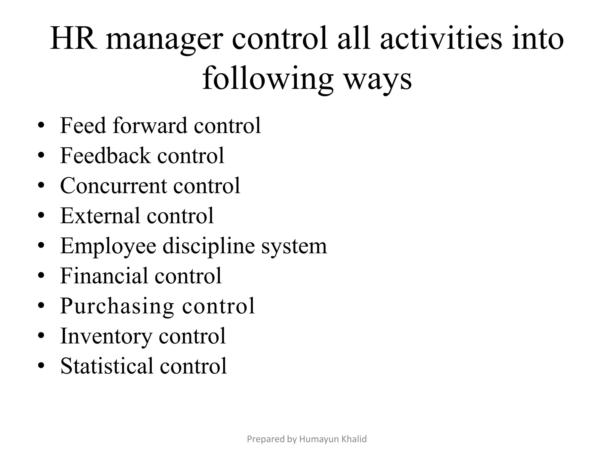 HR manager control all activities into
            following ways
•   Feed forward control
•   Feedback control
•   Concurrent control
•   External control
•   Employee discipline system
•   Financial control
•   Purchasing control
•   Inventory control
•   Statistical control

                      Prepared by Humayun Khalid
 