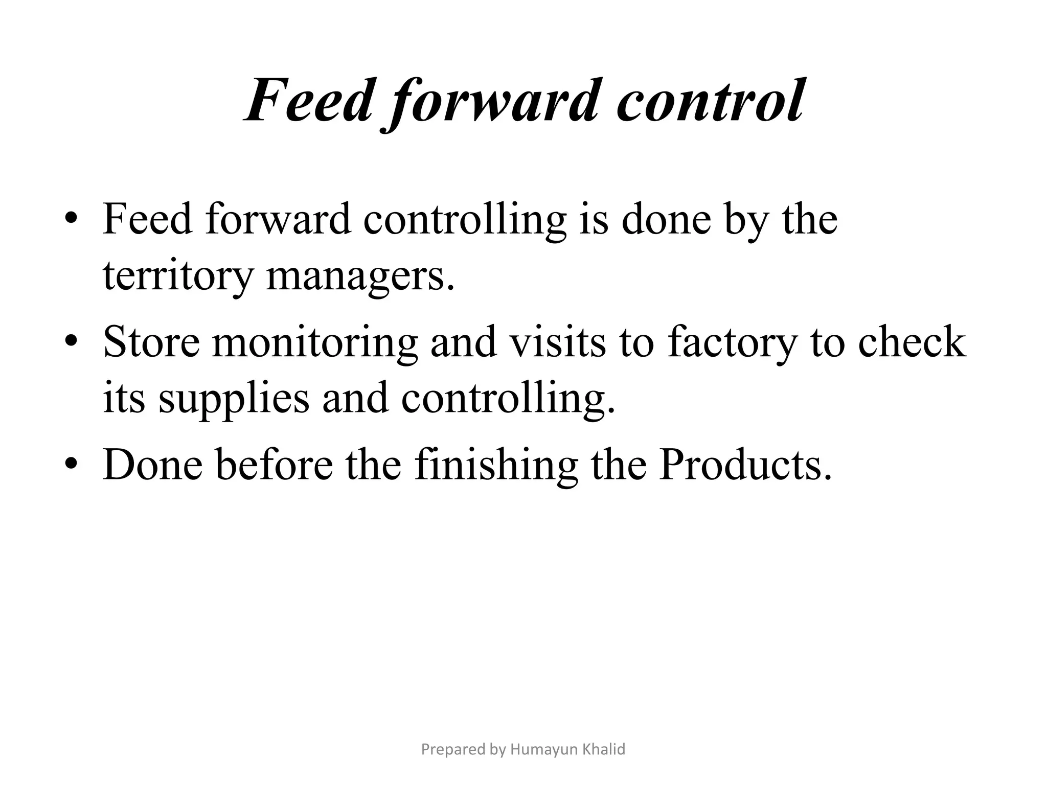 Feed forward control
• Feed forward controlling is done by the
  territory managers.
• Store monitoring and visits to factory to check
  its supplies and controlling.
• Done before the finishing the Products.




                   Prepared by Humayun Khalid
 