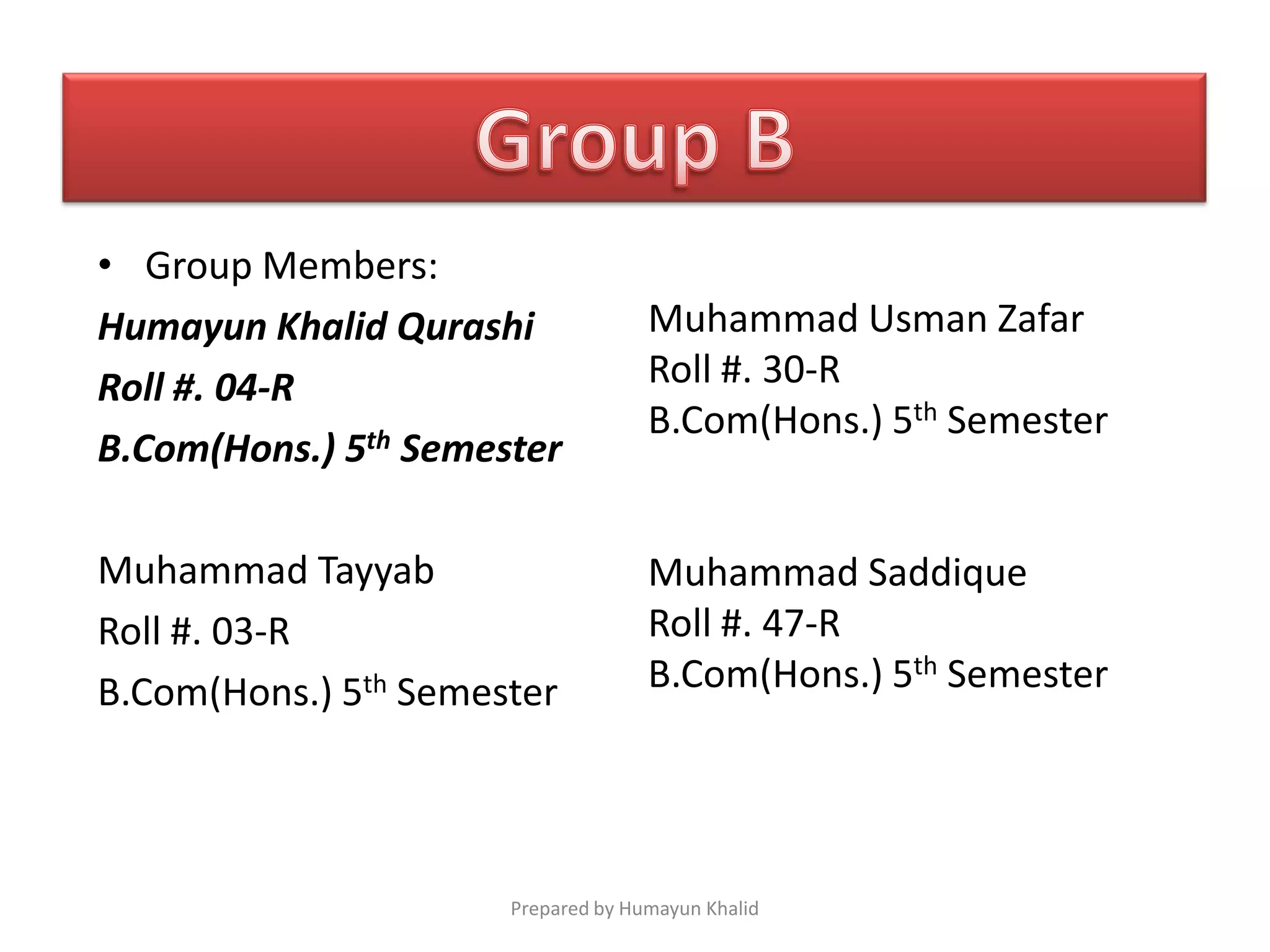 • Group Members:
Humayun Khalid Qurashi              Muhammad Usman Zafar
Roll #. 04-R                        Roll #. 30-R
                                    B.Com(Hons.) 5th Semester
B.Com(Hons.) 5th Semester

Muhammad Tayyab                     Muhammad Saddique
Roll #. 03-R                        Roll #. 47-R
B.Com(Hons.) 5th Semester           B.Com(Hons.) 5th Semester




                      Prepared by Humayun Khalid
 