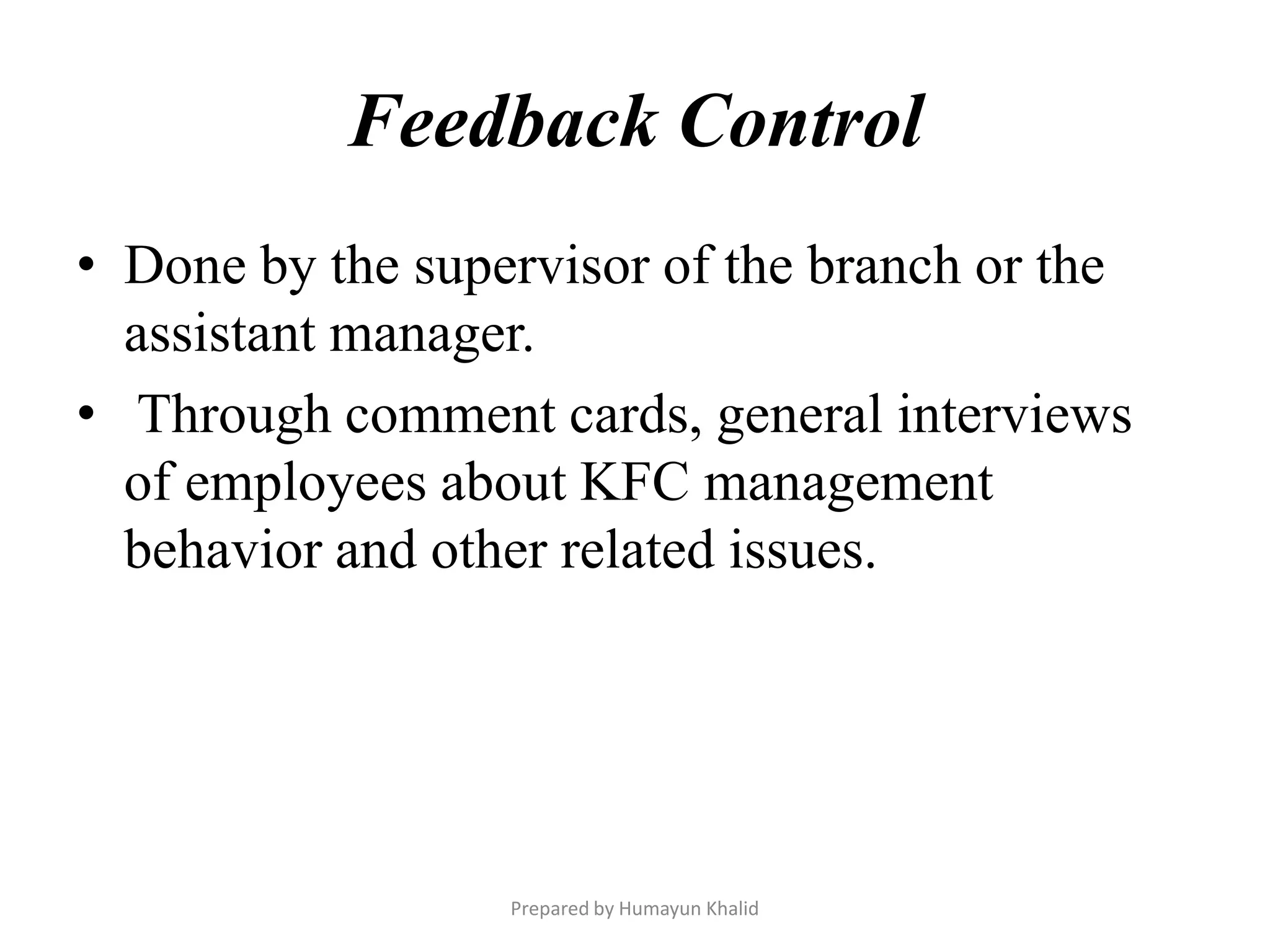 Feedback Control
• Done by the supervisor of the branch or the
  assistant manager.
• Through comment cards, general interviews
  of employees about KFC management
  behavior and other related issues.




                  Prepared by Humayun Khalid
 
