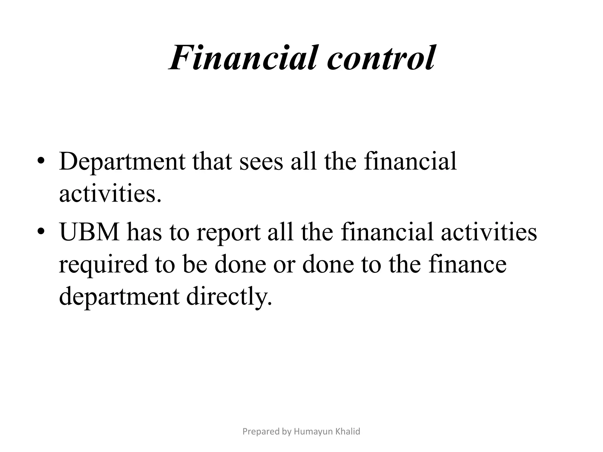 Financial control

• Department that sees all the financial
  activities.
• UBM has to report all the financial activities
  required to be done or done to the finance
  department directly.



                   Prepared by Humayun Khalid
 