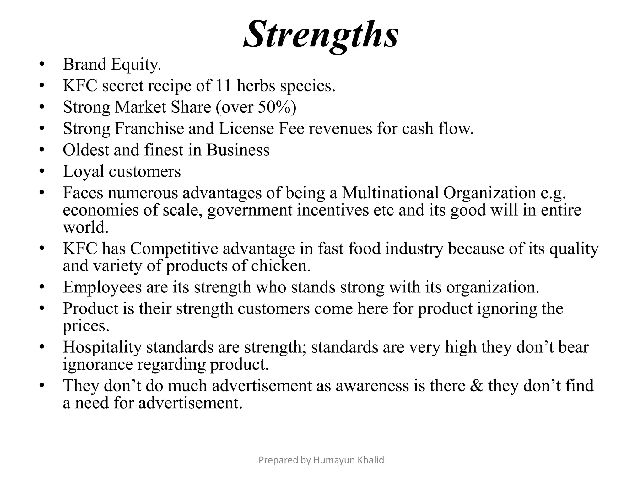 Strengths
•   Brand Equity.
•   KFC secret recipe of 11 herbs species.
•   Strong Market Share (over 50%)
•   Strong Franchise and License Fee revenues for cash flow.
•   Oldest and finest in Business
•   Loyal customers
•   Faces numerous advantages of being a Multinational Organization e.g.
    economies of scale, government incentives etc and its good will in entire
    world.
•   KFC has Competitive advantage in fast food industry because of its quality
    and variety of products of chicken.
•   Employees are its strength who stands strong with its organization.
•   Product is their strength customers come here for product ignoring the
    prices.
•   Hospitality standards are strength; standards are very high they don’t bear
    ignorance regarding product.
•   They don’t do much advertisement as awareness is there & they don’t find
    a need for advertisement.


                               Prepared by Humayun Khalid
 
