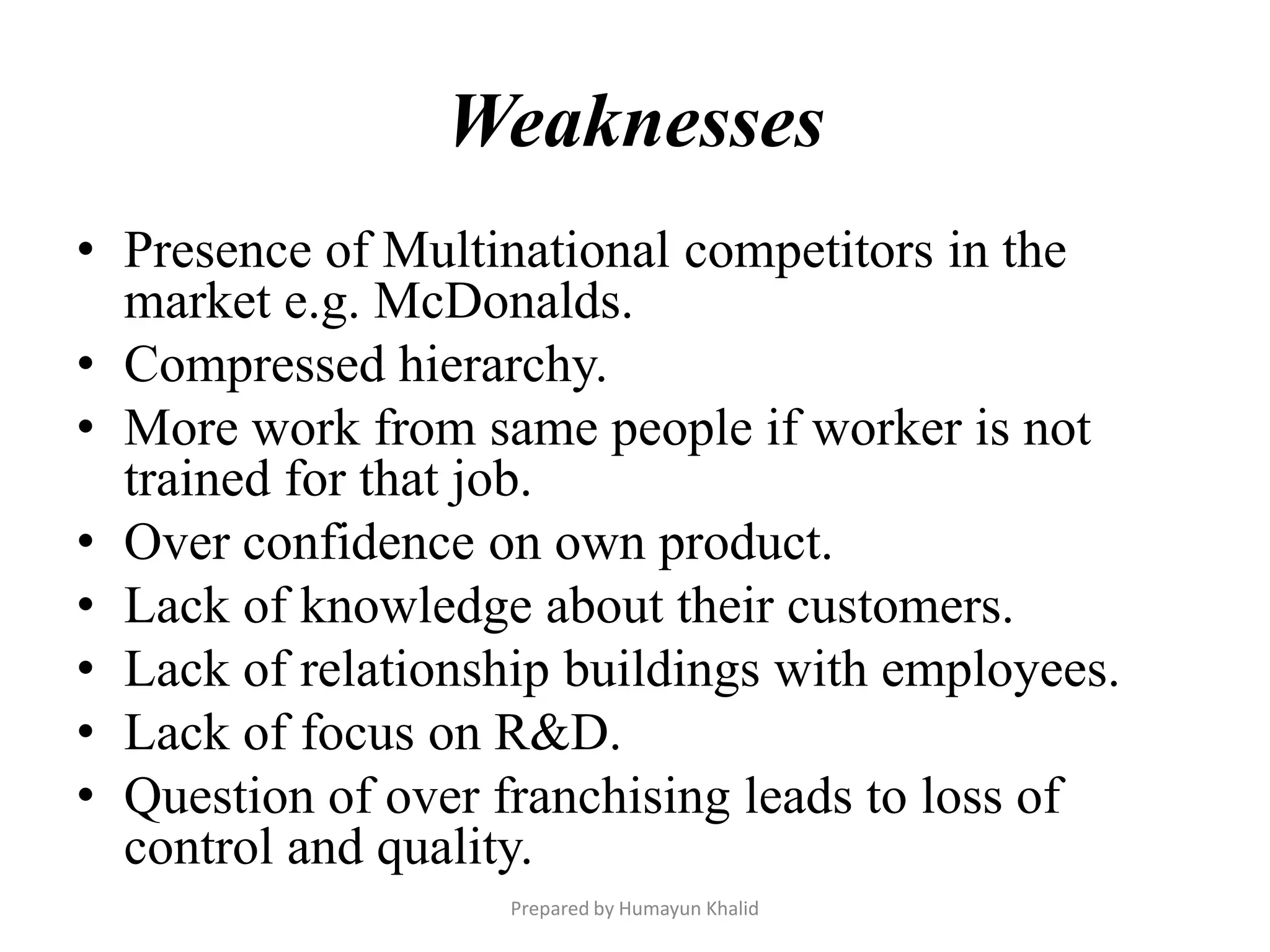Weaknesses
• Presence of Multinational competitors in the
  market e.g. McDonalds.
• Compressed hierarchy.
• More work from same people if worker is not
  trained for that job.
• Over confidence on own product.
• Lack of knowledge about their customers.
• Lack of relationship buildings with employees.
• Lack of focus on R&D.
• Question of over franchising leads to loss of
  control and quality.
                   Prepared by Humayun Khalid
 
