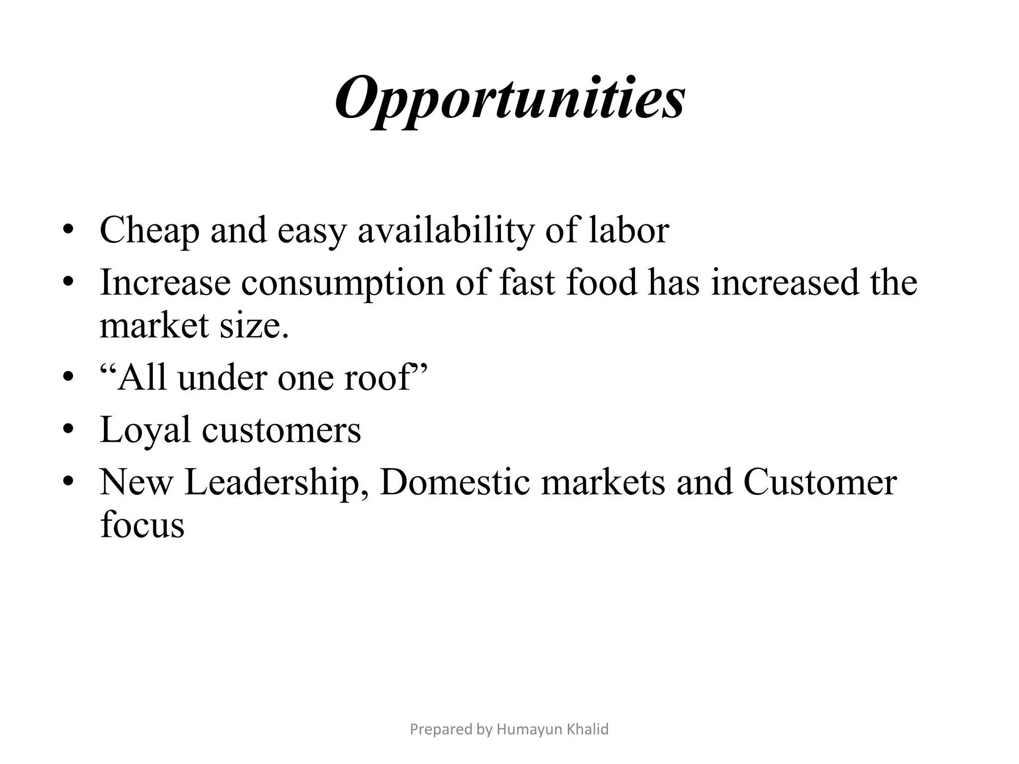Opportunities

• Cheap and easy availability of labor
• Increase consumption of fast food has increased the
  market size.
• “All under one roof”
• Loyal customers
• New Leadership, Domestic markets and Customer
  focus



                     Prepared by Humayun Khalid
 