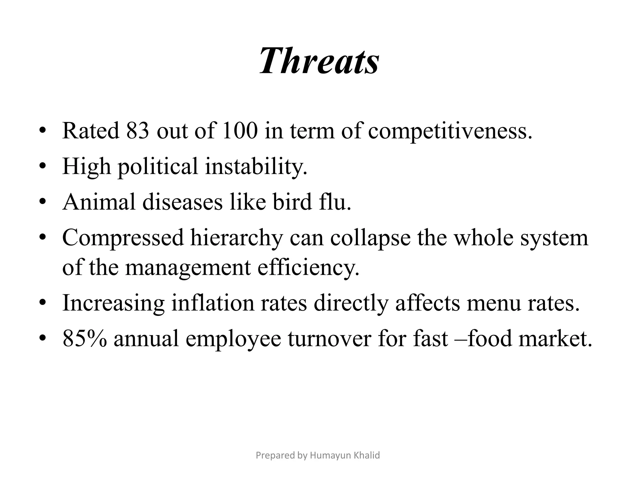 Threats
• Rated 83 out of 100 in term of competitiveness.
• High political instability.
• Animal diseases like bird flu.
• Compressed hierarchy can collapse the whole system
  of the management efficiency.
• Increasing inflation rates directly affects menu rates.
• 85% annual employee turnover for fast –food market.



                      Prepared by Humayun Khalid
 