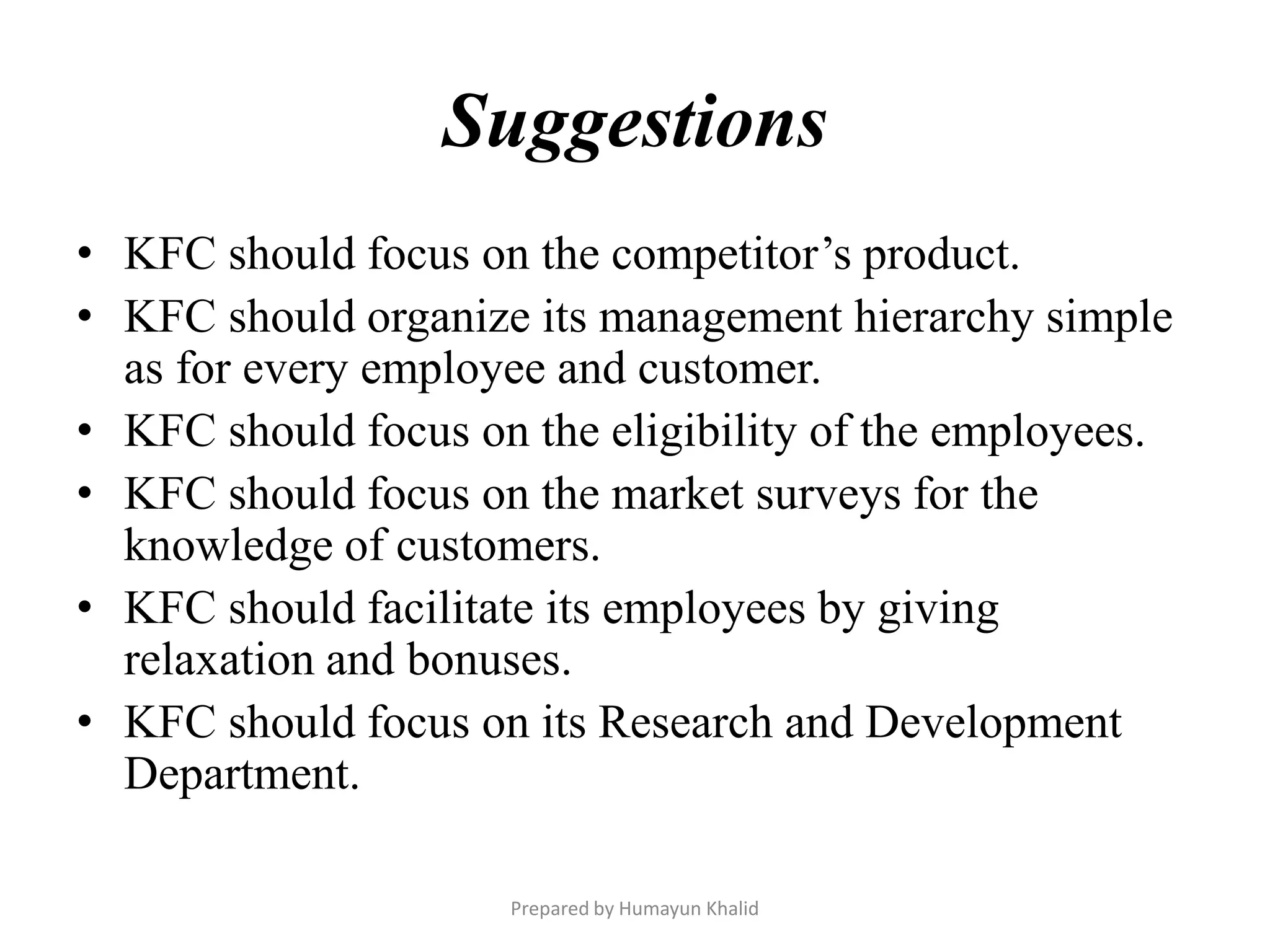 Suggestions
• KFC should focus on the competitor’s product.
• KFC should organize its management hierarchy simple
  as for every employee and customer.
• KFC should focus on the eligibility of the employees.
• KFC should focus on the market surveys for the
  knowledge of customers.
• KFC should facilitate its employees by giving
  relaxation and bonuses.
• KFC should focus on its Research and Development
  Department.

                     Prepared by Humayun Khalid
 