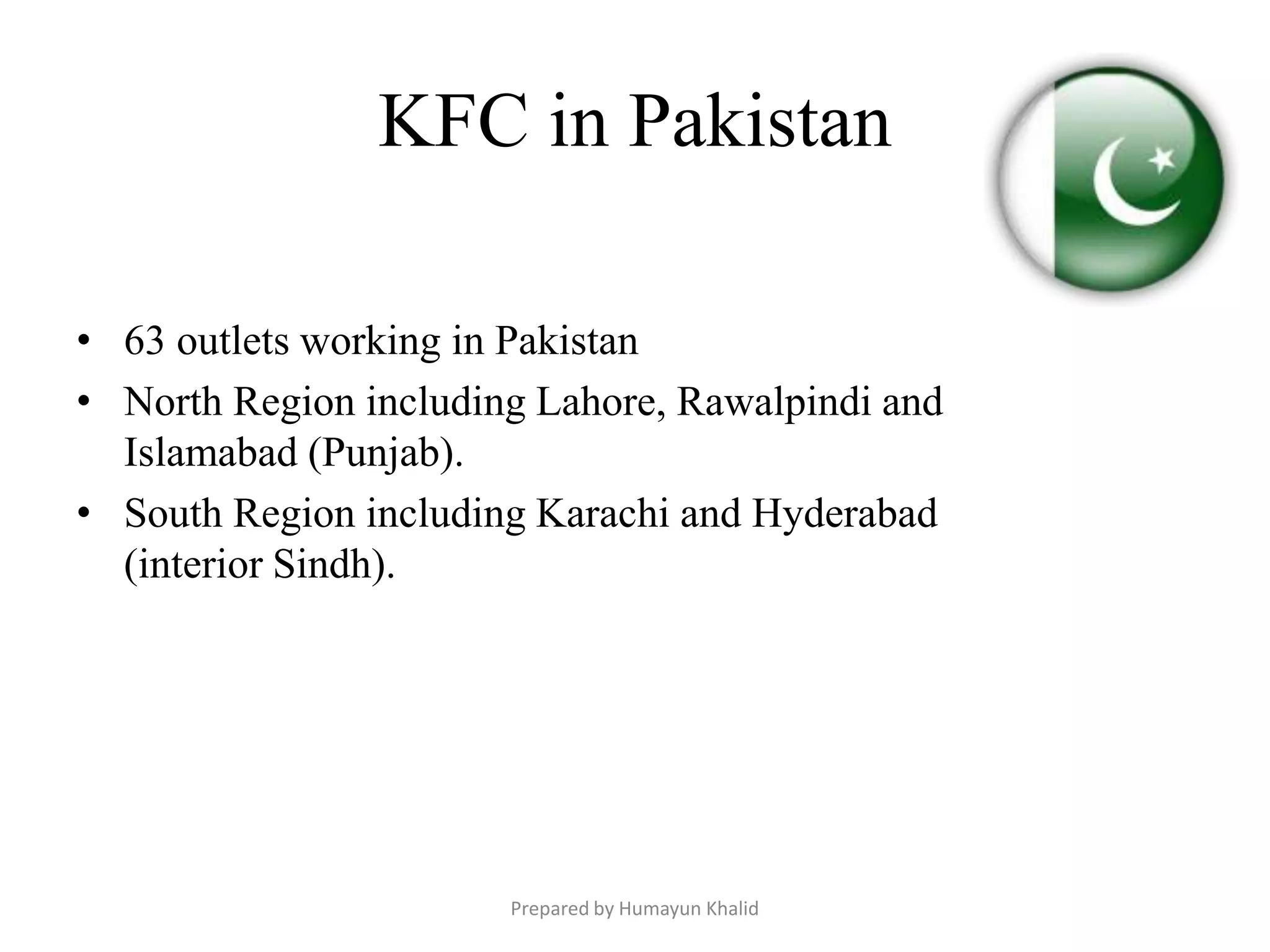 KFC in Pakistan

• 63 outlets working in Pakistan
• North Region including Lahore, Rawalpindi and
  Islamabad (Punjab).
• South Region including Karachi and Hyderabad
  (interior Sindh).




                       Prepared by Humayun Khalid
 