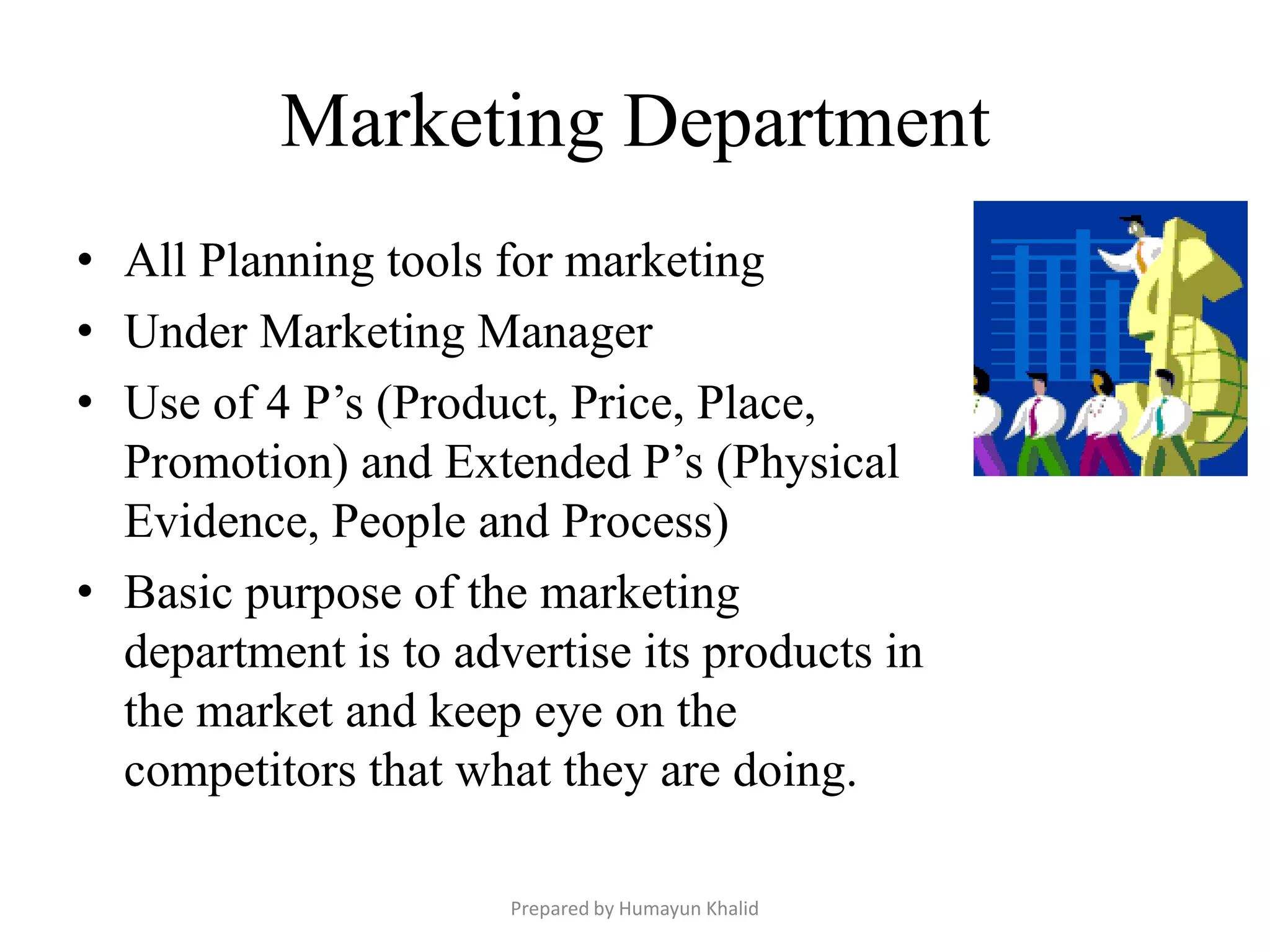 Marketing Department
• All Planning tools for marketing
• Under Marketing Manager
• Use of 4 P’s (Product, Price, Place,
  Promotion) and Extended P’s (Physical
  Evidence, People and Process)
• Basic purpose of the marketing
  department is to advertise its products in
  the market and keep eye on the
  competitors that what they are doing.

                      Prepared by Humayun Khalid
 
