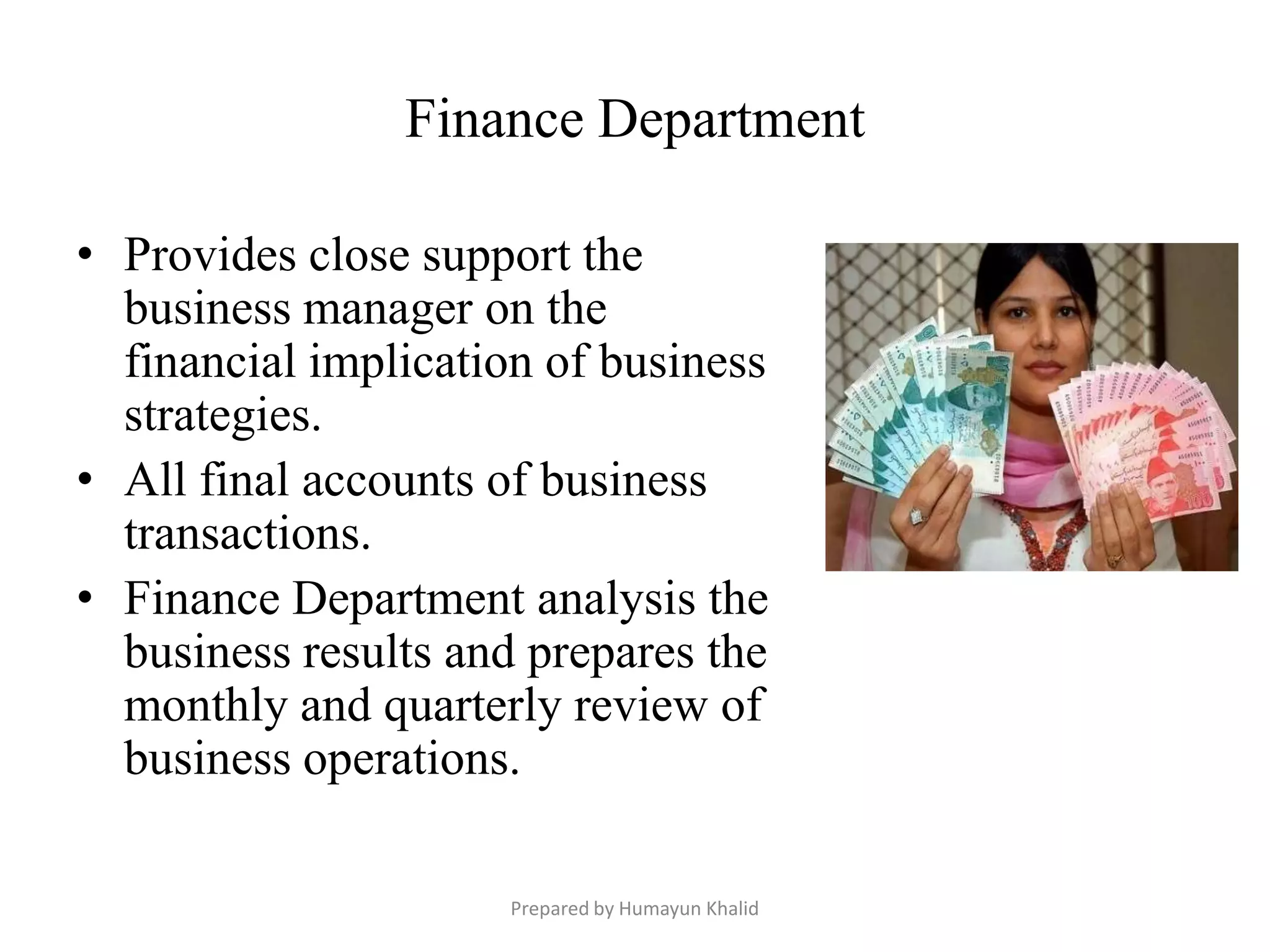 Finance Department

• Provides close support the
  business manager on the
  financial implication of business
  strategies.
• All final accounts of business
  transactions.
• Finance Department analysis the
  business results and prepares the
  monthly and quarterly review of
  business operations.

                     Prepared by Humayun Khalid
 
