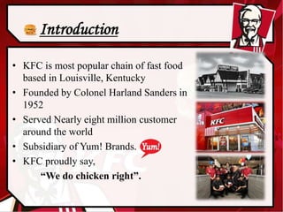 • KFC is most popular chain of fast food
based in Louisville, Kentucky
• Founded by Colonel Harland Sanders in
1952
• Serv...
