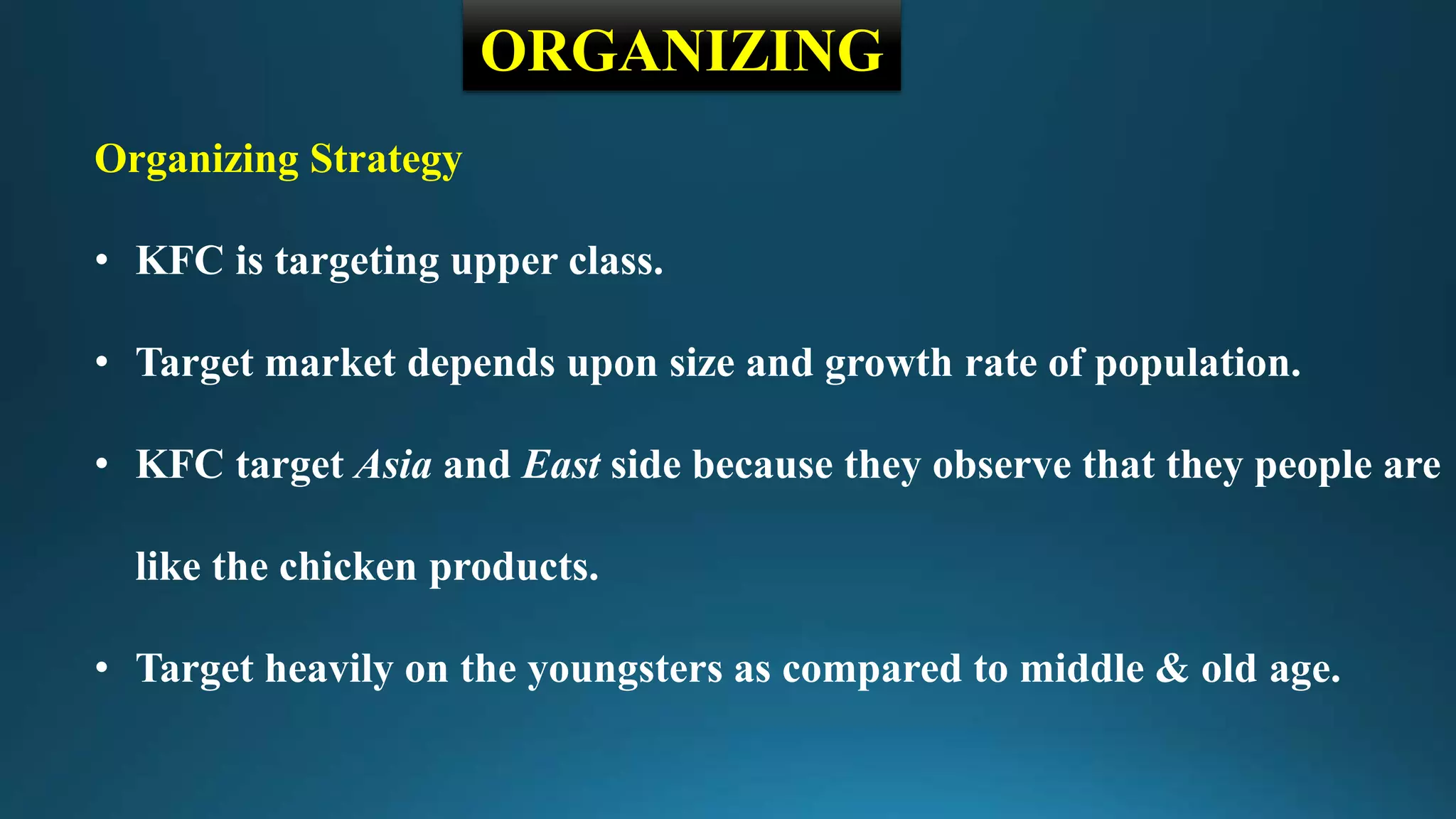 ORGANIZING
Organizing Strategy
• KFC is targeting upper class.
• Target market depends upon size and growth rate of population.
• KFC target Asia and East side because they observe that they people are
like the chicken products.
• Target heavily on the youngsters as compared to middle & old age.
 