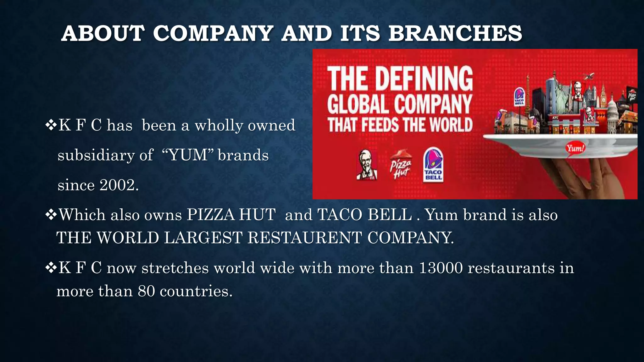 ABOUT COMPANY AND ITS BRANCHES
K F C has been a wholly owned
subsidiary of “YUM’’ brands
since 2002.
Which also owns PIZZA HUT and TACO BELL . Yum brand is also
THE WORLD LARGEST RESTAURENT COMPANY.
K F C now stretches world wide with more than 13000 restaurants in
more than 80 countries.
 