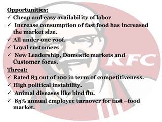 Opportunities:
 Cheap and easy availability of labor
 Increase consumption of fast food has increased
the market size.
 All under one roof.
 Loyal customers
 New Leadership, Domestic markets and
Customer focus.
Threat:
 Rated 83 out of 100 in term of competitiveness.
 High political instability.
 Animal diseases like bird flu.
 85% annual employee turnover for fast –food
market.
 