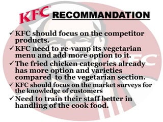 RECOMMANDATION
KFC should focus on the competitor
products.
KFC need to re-vamp its vegetarian
menu and add more option to it.
The fried chicken categories already
has more option and varieties
compared to the vegetarian section.
 KFC should focus on the market surveys for
the knowledge of customers
Need to train their staff better in
handling of the cook food.
 