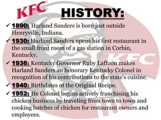 HISTORY:
 1890: Harland Sanders is born just outside
Henryville, Indiana.
 1930: Harland Sanders opens his first restaurant in
the small front room of a gas station in Corbin,
Kentucky.
 1936: Kentucky Governor Ruby Laffoon makes
Harland Sanders an honorary Kentucky Colonel in
recognition of his contributions to the state's cuisine.
 1940: Birthdates of the Original Recipe.
 1952: He Colonel begins actively franchising his
chicken business by traveling from town to town and
cooking batches of chicken for restaurant owners and
employees.
 