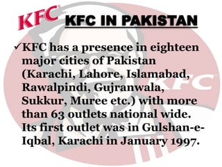 KFC IN PAKISTAN
KFC has a presence in eighteen
major cities of Pakistan
(Karachi, Lahore, Islamabad,
Rawalpindi, Gujranwala,
Sukkur, Muree etc.) with more
than 63 outlets national wide.
Its first outlet was in Gulshan-e-
Iqbal, Karachi in January 1997.
 