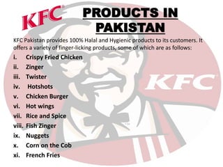 PRODUCTS IN
PAKISTAN
KFC Pakistan provides 100% Halal and Hygienic products to its customers. It
offers a variety of finger-licking products, some of which are as follows:
i. Crispy Fried Chicken
ii. Zinger
iii. Twister
iv. Hotshots
v. Chicken Burger
vi. Hot wings
vii. Rice and Spice
viii. Fish Zinger
ix. Nuggets
x. Corn on the Cob
xi. French Fries
 
