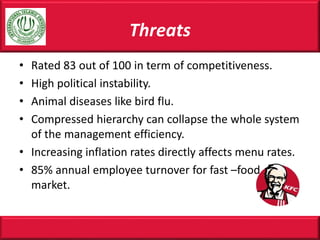 Threats
• Rated 83 out of 100 in term of competitiveness.
• High political instability.
• Animal diseases like bird flu.
• Compressed hierarchy can collapse the whole system
of the management efficiency.
• Increasing inflation rates directly affects menu rates.
• 85% annual employee turnover for fast –food
market.
 