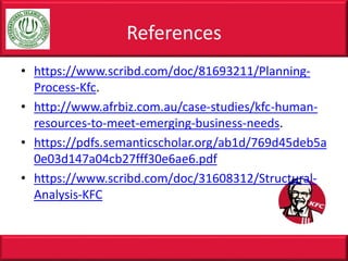• https://www.scribd.com/doc/81693211/Planning-
Process-Kfc.
• http://www.afrbiz.com.au/case-studies/kfc-human-
resources-to-meet-emerging-business-needs.
• https://pdfs.semanticscholar.org/ab1d/769d45deb5a
0e03d147a04cb27fff30e6ae6.pdf
• https://www.scribd.com/doc/31608312/Structural-
Analysis-KFC
References
 