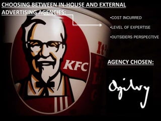 CHOOSING BETWEEN IN-HOUSE AND EXTERNAL
ADVERTISING AGENCIES:
•COST INCURRED
•LEVEL OF EXPERTISE
•OUTSIDER’S PERSPECTIVE
AGENCY CHOSEN:
•COST INCURRED
•LEVEL OF EXPERTISE
•OUTSIDERS PERSPECTIVE
CHOOSING BETWEEN IN-HOUSE AND EXTERNAL
ADVERTISING AGENCIES:
AGENCY CHOSEN:
 