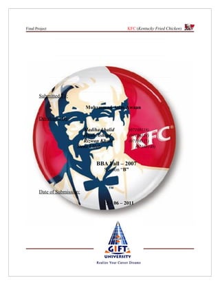 Final Project                                  KFC (Kentucky Fried Chicken)




        Submitted To:

                              Muhammad Asim Awaan

        Developed By:

                           Madiha khalid          (07108118)
                           Hijab Ashraf           (07108124)
                           Rizwan Khalil          (07108125)
                         Sami Ullah                  (07108140)



                                 BBA Fall – 2007
                                    Section “B”



        Date of Submission:

                                    15 – 06 – 2011
 