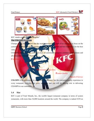 Final Project                                                        KFC (Kentucky Fried Chicken)




KFC stands on “the Champs Program”
The CHAMPS Program
Champs stands for our belief that the most important thing each of us can do is to focus on the
customer. It stands for our commitment to provide the best food and best experience for the best
value.
CHAMPS stand for the six universal areas of customer expectation common to all cultures and
all restaurants concepts. These are:
Cleanliness
                Hospitality
                              Accuracy
                                         Maintenance of Facilities
                                                                     Product Quality
                                                                                       Speed of Service
CHAMPS is the philosophy to ensure that the customer has the consistent quality experience in
every restaurant, everyday, on every occasions and you will be playing role in delivering
CHAMPS to our customers.


1.4      Size
KFC is part of Yum! Brands, Inc., the world's largest restaurant company in terms of system
restaurants, with more than 36,000 locations around the world. The company is ranked #239 on



GIFT Business School                                                                                Page 5
 