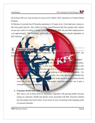 Final Project                                                 KFC (Kentucky Fried Chicken)


the Fortune 500 List; with revenues in excess of $11 billion. KFC specializes in Chicken Based
Products.
In Pakistan, It currently has 69 branches operating in 19 major cities. It has high sales volume as
they have great turnover. New outlets are being opened because they have greater sales volume
(as per day worth 4.5 million is being consumed). Presently KFC has provided employment to
over approximately 1200 Pakistanis, which adds up to 6000 individuals directly dependent on
KFC Pakistan.




1.       Strategic Issues
Through an analysis of the strengths, weaknesses, opportunities, and threats of KFC, the
following strategic issues are identified:

     1. How would KFC maintain a market leadership in the Pakistan fast food industry?
        Pakistan’s fast food franchise industry is still unsaturated and is in its growth phase.
        There is a lot of room for firms to enter and be profitable. As barriers to entry to the
        industry as a whole are low, more and more firms as well individuals are entering in this
        business. For past few years the industry is growing at the rate of 10% annually. For
        Instance, Subway successfully entered the industry a few years ago and now Hardees has
        also followed suit. Although KFC enjoys a market leader position in the country but the
        issue now is that how can it maintain its market leadership and how can it gain a
        sustainable competitive advantage.


     2. Consumer Health food trend
        KFC faces a lot of threat from its substitutes, especially with growing health concerns
        among its customers. Health and obesity issues associated with KFC food have diluted
        the trust people once had in them. It now faces an issue of catering to the changing needs
        of customer demands.


GIFT Business School                                                                         Page 1
 