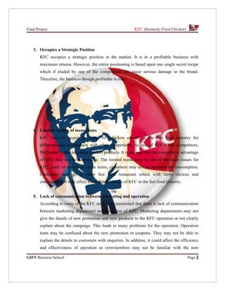 Final Project                                                 KFC (Kentucky Fried Chicken)



    3. Occupies a Strategic Position
        KFC occupies a strategic position in the market. It is in a profitable business with
        maximum returns. However, the entire positioning is based upon one single secret recipe
        which if eluded by one of the competitors can cause serious damage to the brand.
        Therefore, the business though profitable is risky.




    4. Limited variety of menu items
        KFC tries to project an image of “chicken expert” in the fast food industry for
        differentiating its products with other competitors. As one of KFC’s key competitors,
        McDonald’s also introduce chicken products. It is obvious that the competitive advantage
        of KFC may not be sustainable. The limited menu may be one of the main issues for
        KFC. Lack of variety of menu items, customers may not be attracted for consumption.
        Customers may go to other fast food restaurant which with more choices and
        combination. It may affect the competitiveness of KFC in the fast food industry.


    5. Lack of communication between marketing and operation
        According to some of the KFC staff, they mentioned that there is lack of communication
        between marketing department and operation of KFC. Marketing departments may not
        give the details of new promotion and new products to the KFC operation or not clearly
        explain about the campaign. This leads to many problems for the operation. Operation
        team may be confused about the new promotion or coupons. They may not be able to
        explain the details to customers with enquiries. In addition, it could affect the efficiency
        and effectiveness of operation as crewmembers may not be familiar with the new

GIFT Business School                                                                         Page 2
 
