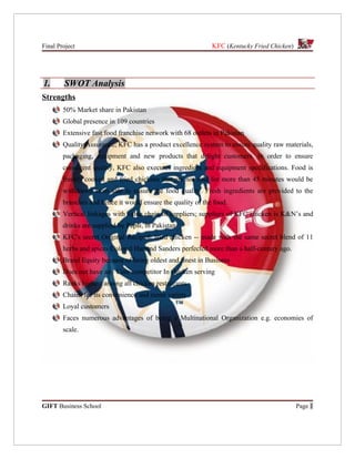 Final Project                                                KFC (Kentucky Fried Chicken)




1.      SWOT Analysis
Strengths
        50% Market share in Pakistan
        Global presence in 109 countries
        Extensive fast food franchise network with 68 outlets in Pakistan
        Quality Assurance; KFC has a product excellence system to ensure quality raw materials,
        packaging, equipment and new products that delight customers. In order to ensure
        consistent quality, KFC also executes ingredient and equipment specifications. Food is
        freshly cooked and fried chickens that are not sold for more than 45 minutes would be
        withdrawn from sale to ensure the food quality. Fresh ingredients are provided to the
        branches and hence it would ensure the quality of the food.
        Vertical linkages with value chain of suppliers; suppliers of KFC chicken is K&N’s and
        drinks are supplied by Pepsi, in Pakistan
        KFC's secret Original Recipe® fried chicken -- made with the same secret blend of 11
        herbs and spices Colonel Harland Sanders perfected more than a half-century ago.
        Brand Equity because of being oldest and finest in Business
        Does not have any Core competitor In chicken serving
        Ranks highest among all chicken restaurants
        Chains for its convenience and menu variety
        Loyal customers
        Faces numerous advantages of being a Multinational Organization e.g. economies of
        scale.




GIFT Business School                                                                        Page 1
 